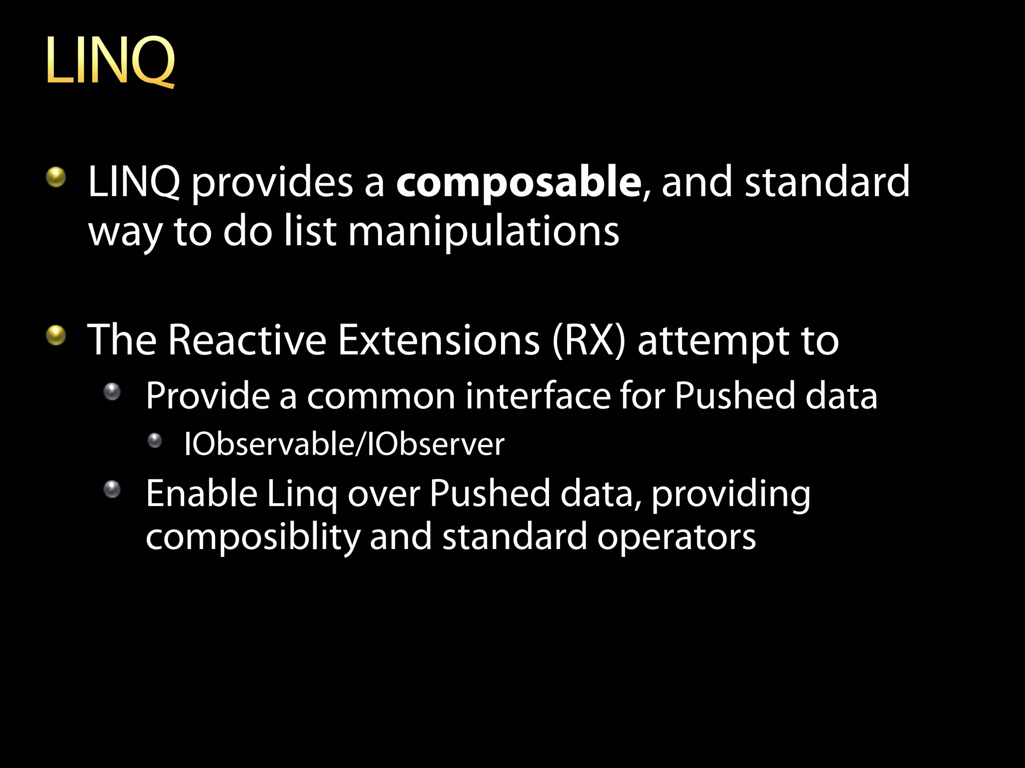 LINQ provides a composable, and standard
way to do list manipulations

The Reactive Extensions (RX) attempt to
   Provide a common interface for Pushed data
     IObservable/IObserver
   Enable Linq over Pushed data, providing
   composiblity and standard operators
 