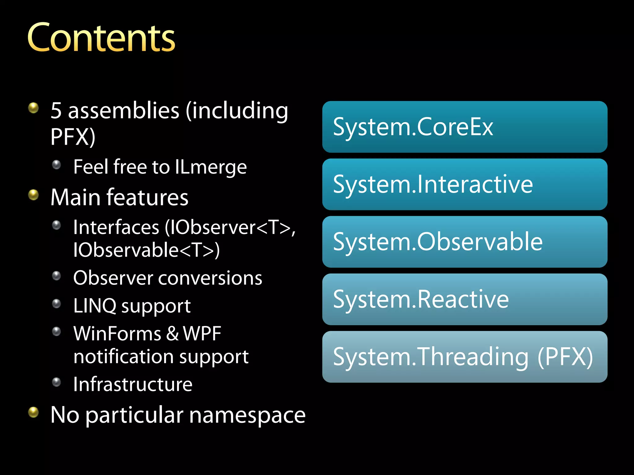 5 assemblies (including
PFX)                          System.CoreEx
  Feel free to ILmerge
Main features
                              System.Interactive
  Interfaces (IObserver<T>,
  IObservable<T>)             System.Observable
  Observer conversions
  LINQ support                System.Reactive
  WinForms & WPF
  notification support        System.Threading (PFX)
  Infrastructure
No particular namespace
 