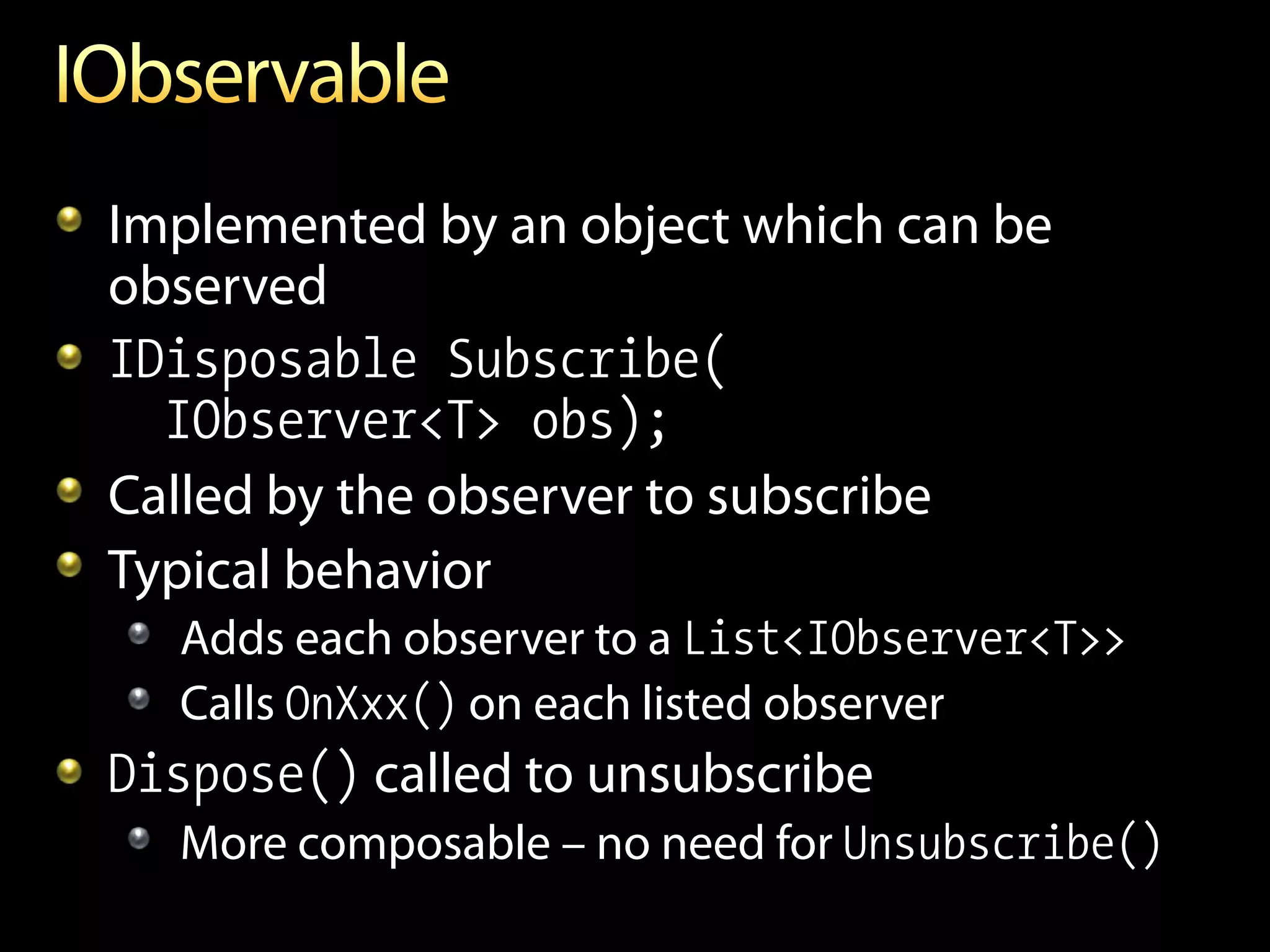 Implemented by an object which can be
observed
IDisposable Subscribe(
  IObserver<T> obs);
Called by the observer to subscribe
Typical behavior
  Adds each observer to a List<IObserver<T>>
  Calls OnXxx() on each listed observer
Dispose() called to unsubscribe
  More composable – no need for Unsubscribe()
 