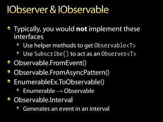 Typically, you would not implement these
interfaces
  Use helper methods to get Observable<T>
  Use Subscribe() to act as an Observer<T>
Observable.FromEvent()
Observable.FromAsyncPattern()
EnumerableEx.ToObservable()
  Enumerable → Observable
Observable.Interval
  Generates an event in an interval
 