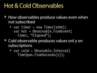 How observables produce values even when
not subscribed
  var timer = new Timer(1000);
  var hot = Observable.FromEvent(
    timer, “Elapsed”);
Cold observable produces values onl y on
subscriptions
  var cold = Obsevable.Interval(
    TimeSpan.FromSeconds(1));
 