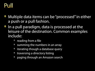 Multiple data items can be “processed” in either
a push or a pull fashion.
In a pull paradigm, data is processed at the
leisure of the destination. Common examples
include:
     reading from a file
     summing the numbers in an array
     iterating though a database query
     traversing a directory listing
     paging through an Amazon search
 
