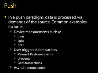 In a push paradigm, data is processed via
demands of the source. Common examples
include:
  Device measurements such as
    time
    light
    heat
  User triggered data such as
    Mouse & Keyboard events
    UI events
    Sales transactions
  Asynchronous code
 