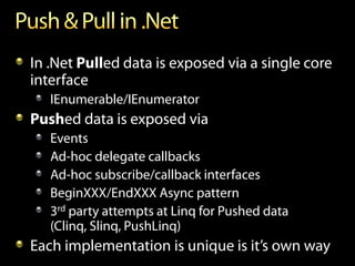 In .Net Pulled data is exposed via a single core
interface
   IEnumerable/IEnumerator
Pushed data is exposed via
   Events
   Ad-hoc delegate callbacks
   Ad-hoc subscribe/callback interfaces
   BeginXXX/EndXXX Async pattern
   3rd party attempts at Linq for Pushed data
   (Clinq, Slinq, PushLinq)
Each implementation is unique is it’s own way
 