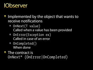 Implemented by the object that wants to
receive notifications
  OnNext(T value)
  Called when a value has been provided
  OnError(Exception ex)
  Called in case of an error
  OnCompleted()
  When done
The contract is
OnNext* (OnError|OnCompleted)
 