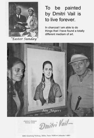 “Easter Sunday”
To be painted
by Dmitri Vail is
to live forever.
Jan Angers
In charcoal I am able to do
things that I have found a totally
different mediam of art.
 
