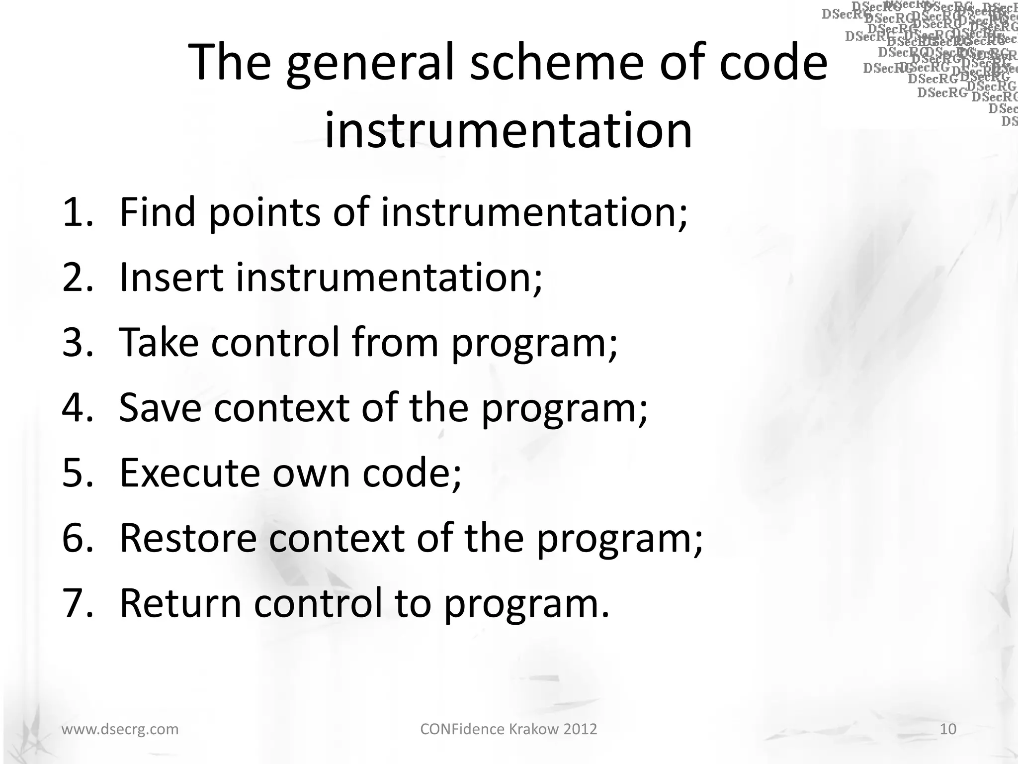 The general scheme of code
                      instrumentation
1.    Find points of instrumentation;
2.    Insert instrumentation;
3.    Take control from program;
4.    Save context of the program;
5.    Execute own code;
6.    Restore context of the program;
7.    Return control to program.

www.dsecrg.com            CONFidence Krakow 2012   10
 