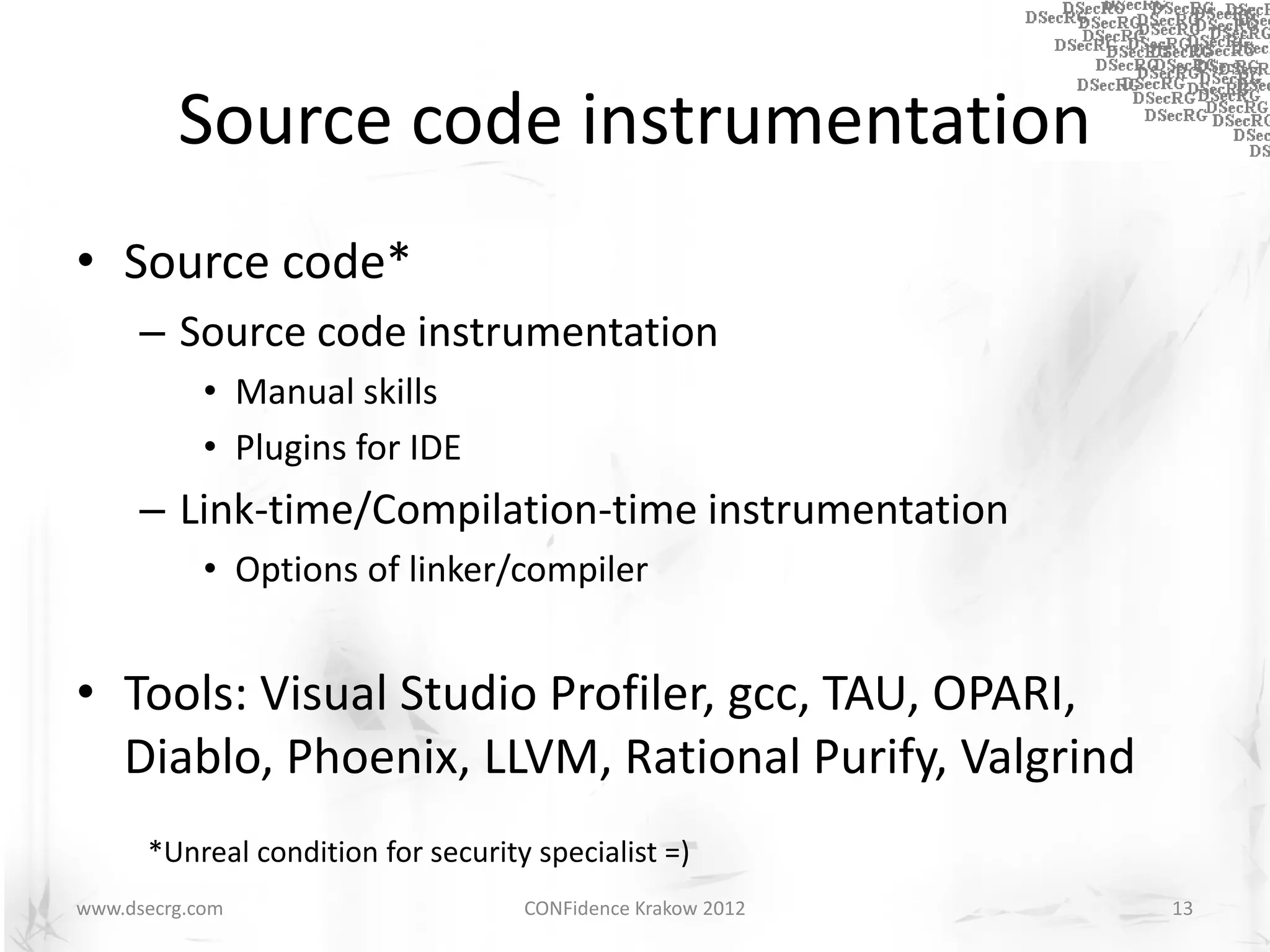Source code instrumentation
• Source code*
      – Source code instrumentation
            • Manual skills
            • Plugins for IDE
      – Link-time/Compilation-time instrumentation
            • Options of linker/compiler


• Tools: Visual Studio Profiler, gcc, TAU, OPARI,
  Diablo, Phoenix, LLVM, Rational Purify, Valgrind
      *Unreal condition for security specialist =)
www.dsecrg.com                      CONFidence Krakow 2012   13
 