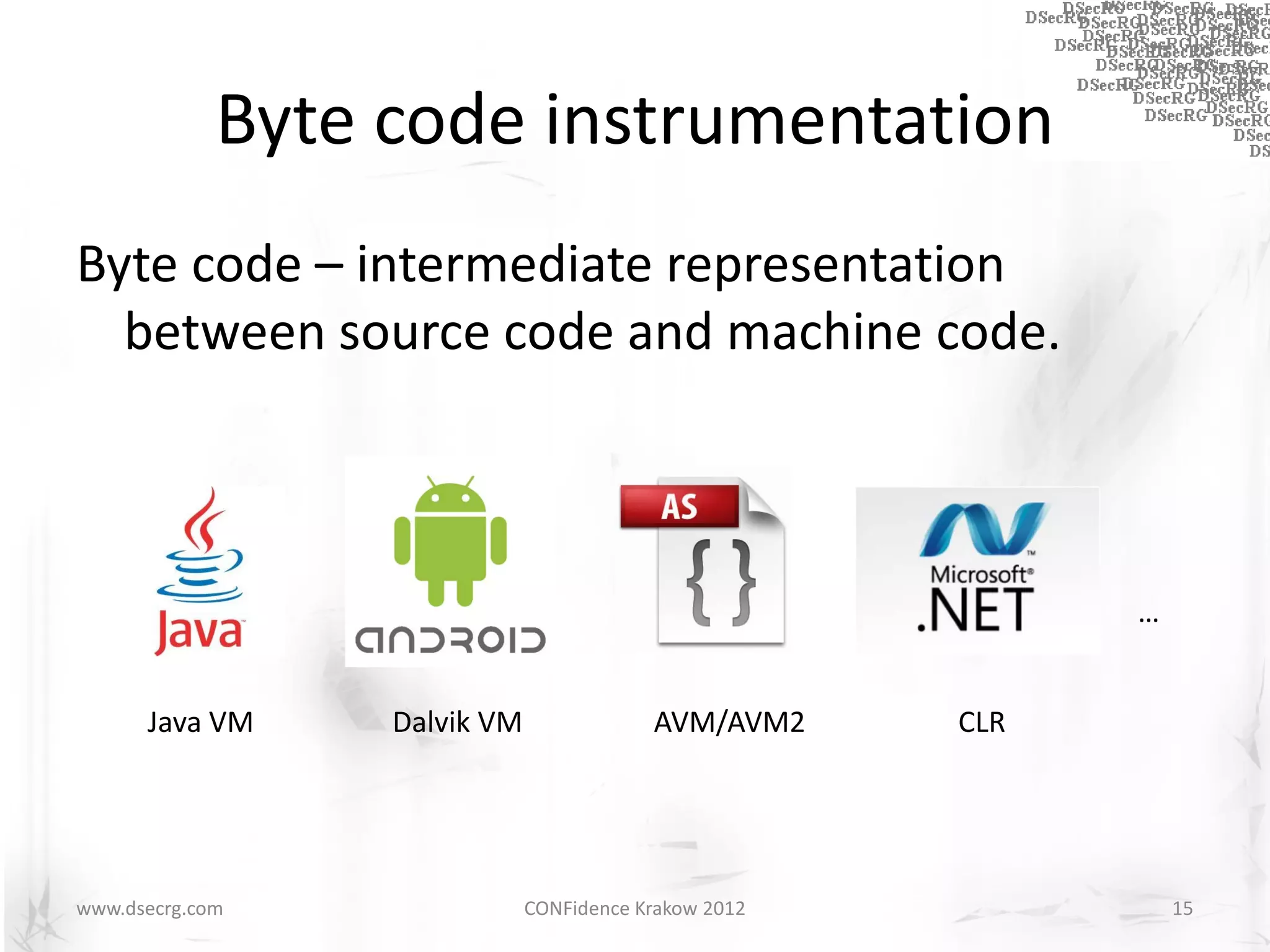 Byte code instrumentation
Byte code – intermediate representation
  between source code and machine code.



                                                             …


      Java VM     Dalvik VM               AVM/AVM2     CLR




www.dsecrg.com                CONFidence Krakow 2012             15
 