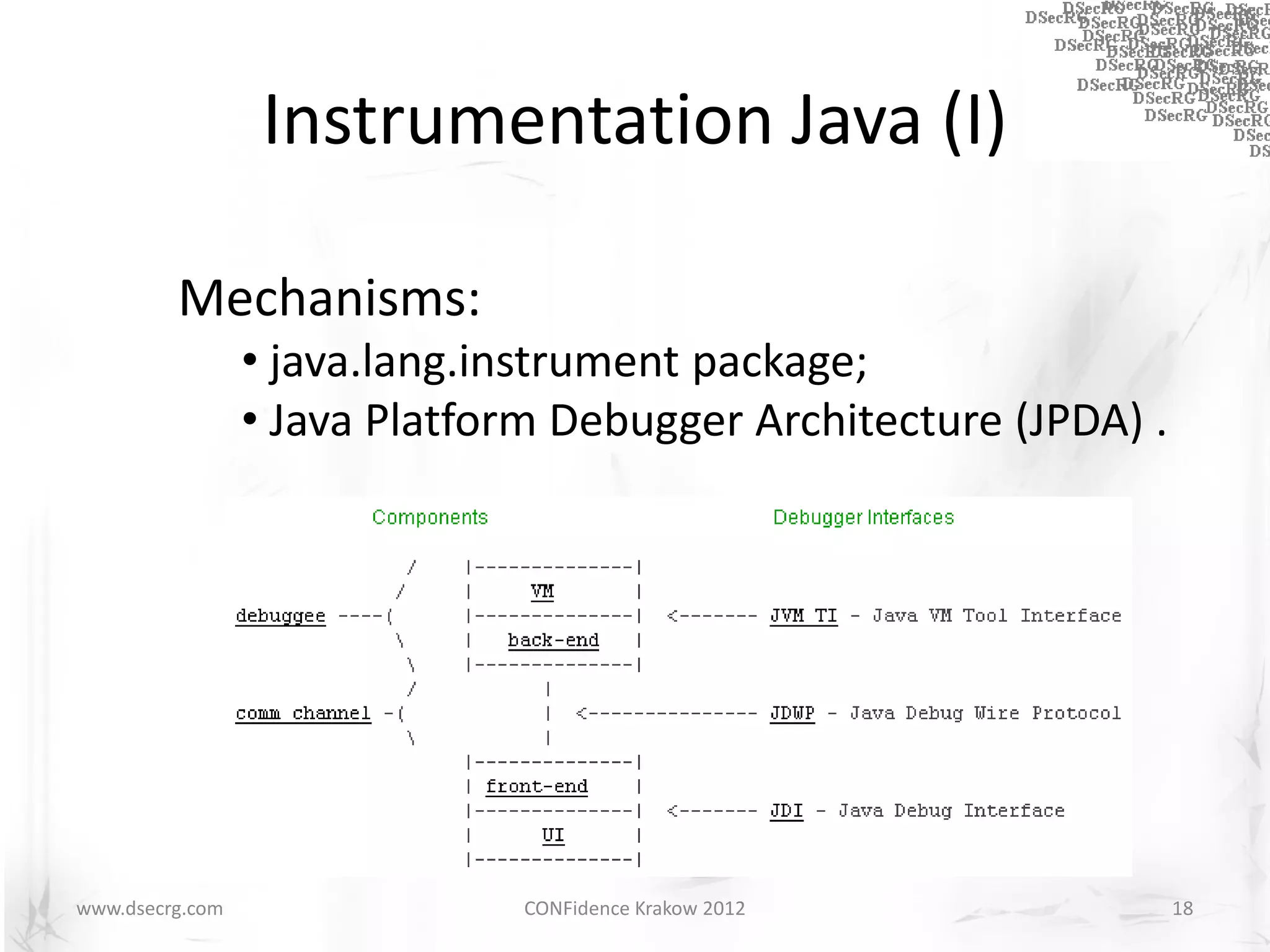 Instrumentation Java (I)

         Mechanisms:
                 • java.lang.instrument package;
                 • Java Platform Debugger Architecture (JPDA) .




www.dsecrg.com                 CONFidence Krakow 2012             18
 