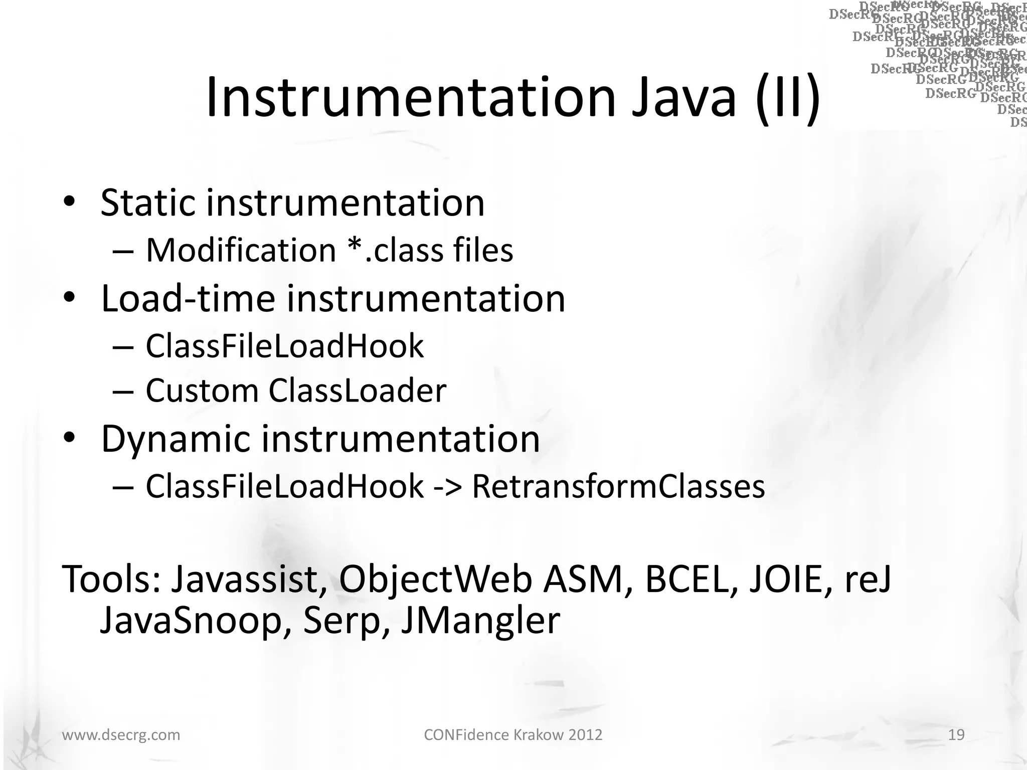 Instrumentation Java (II)
• Static instrumentation
      – Modification *.class files
• Load-time instrumentation
      – ClassFileLoadHook
      – Custom ClassLoader
• Dynamic instrumentation
      – ClassFileLoadHook -> RetransformClasses

Tools: Javassist, ObjectWeb ASM, BCEL, JOIE, reJ
  JavaSnoop, Serp, JMangler

www.dsecrg.com             CONFidence Krakow 2012   19
 