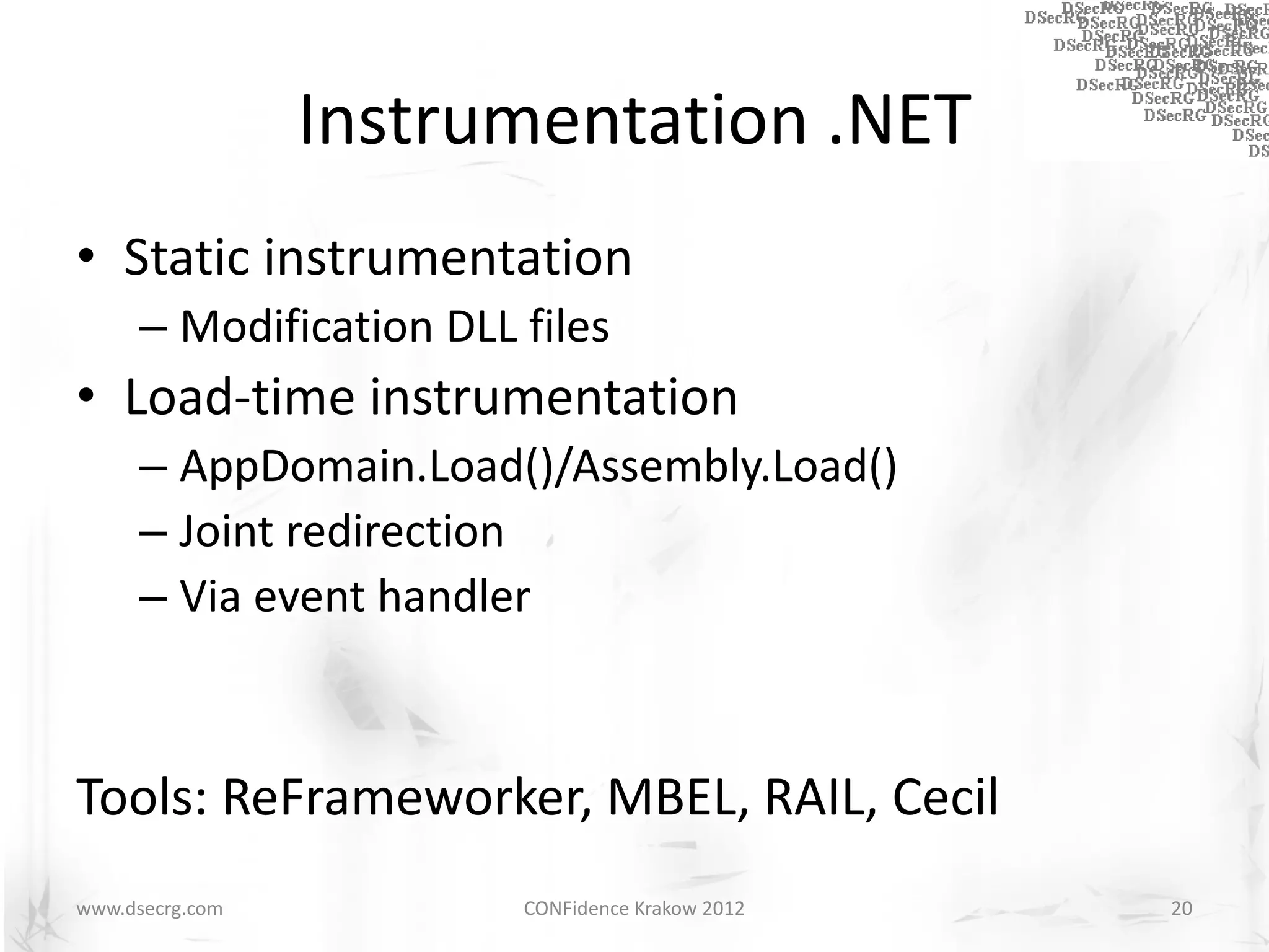 Instrumentation .NET
• Static instrumentation
      – Modification DLL files
• Load-time instrumentation
      – AppDomain.Load()/Assembly.Load()
      – Joint redirection
      – Via event handler



Tools: ReFrameworker, MBEL, RAIL, Cecil
www.dsecrg.com           CONFidence Krakow 2012   20
 