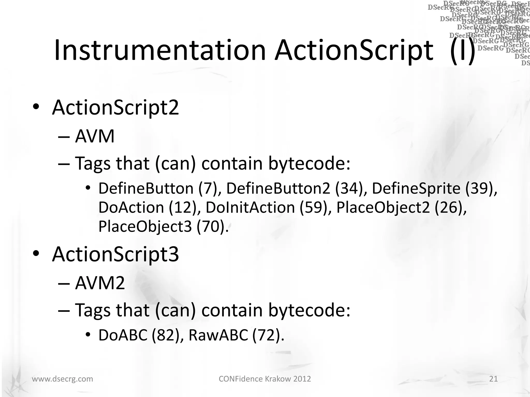 Instrumentation ActionScript (I)
• ActionScript2
      – AVM
      – Tags that (can) contain bytecode:
            • DefineButton (7), DefineButton2 (34), DefineSprite (39),
              DoAction (12), DoInitAction (59), PlaceObject2 (26),
              PlaceObject3 (70).
• ActionScript3
      – AVM2
      – Tags that (can) contain bytecode:
            • DoABC (82), RawABC (72).

www.dsecrg.com                CONFidence Krakow 2012                21
 