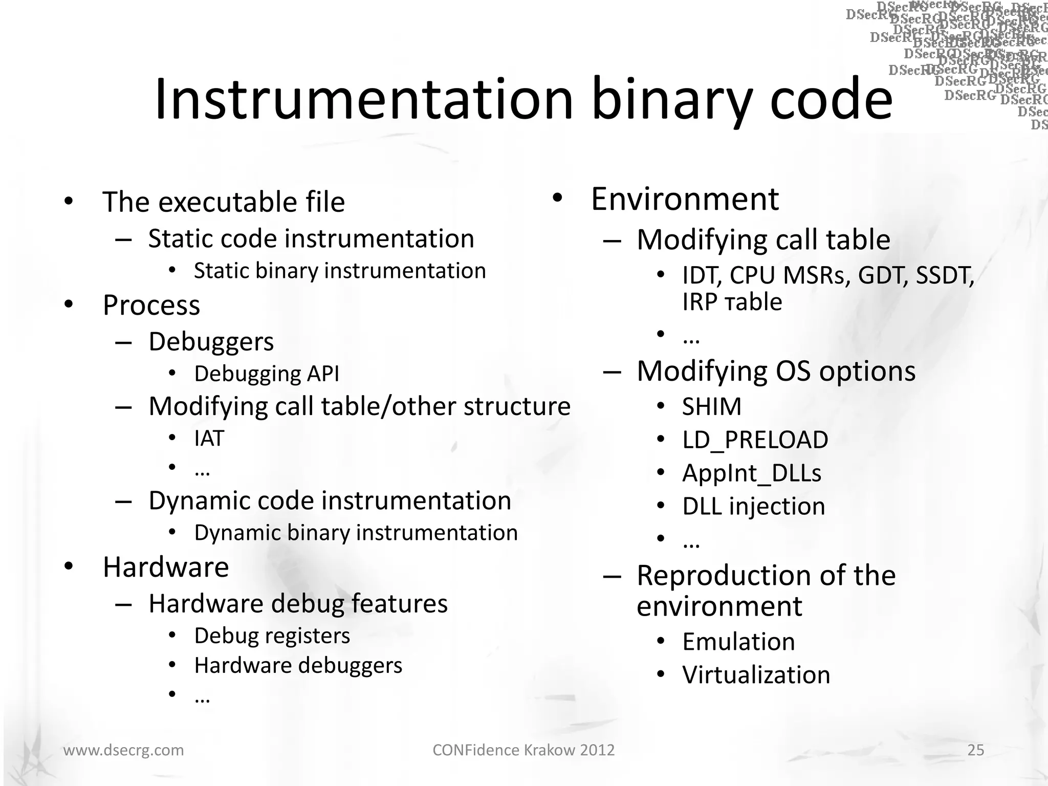 Instrumentation binary code
• The executable file                              • Environment
      – Static code instrumentation                      – Modifying call table
            • Static binary instrumentation                   • IDT, CPU MSRs, GDT, SSDT,
• Process                                                       IRP тable
      – Debuggers                                             • …
            • Debugging API                              – Modifying OS options
      – Modifying call table/other structure                  •   SHIM
            • IAT                                             •   LD_PRELOAD
            • …                                               •   AppInt_DLLs
      – Dynamic code instrumentation                          •   DLL injection
            • Dynamic binary instrumentation                  •   …
• Hardware                                               – Reproduction of the
      – Hardware debug features                            environment
            • Debug registers                                 • Emulation
            • Hardware debuggers                              • Virtualization
            • …

www.dsecrg.com                       CONFidence Krakow 2012                             25
 