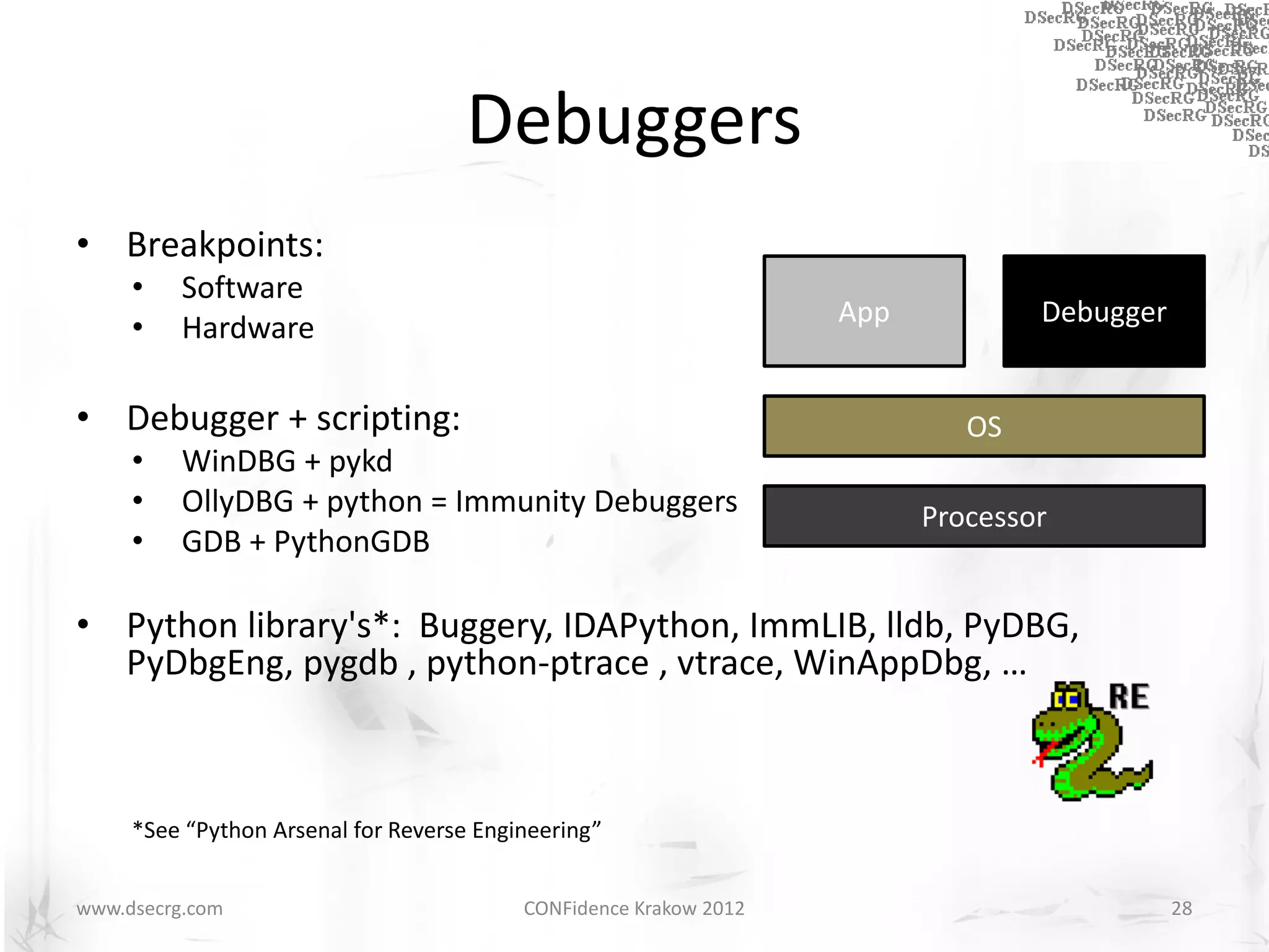 Debuggers
• Breakpoints:
     •    Software
                                                                   App           Debugger
     •    Hardware

• Debugger + scripting:                                                     OS
     •    WinDBG + pykd
     •    OllyDBG + python = Immunity Debuggers                          Processor
     •    GDB + PythonGDB

• Python library's*: Buggery, IDAPython, ImmLIB, lldb, PyDBG,
  PyDbgEng, pygdb , python-ptrace , vtrace, WinAppDbg, …



     *See “Python Arsenal for Reverse Engineering”


www.dsecrg.com                            CONFidence Krakow 2012                            28
 