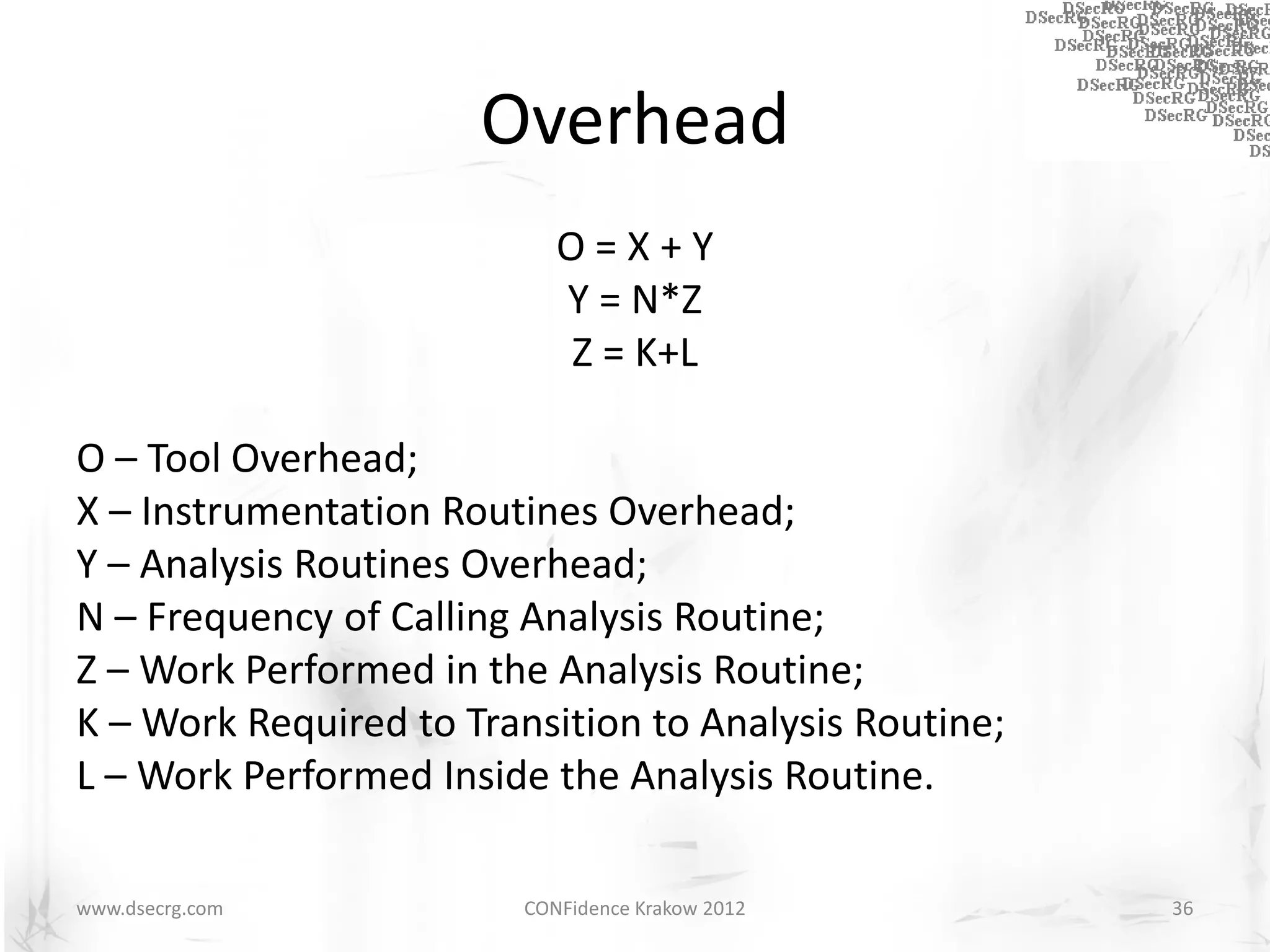 Overhead
                            O=X+Y
                            Y = N*Z
                            Z = K+L

O – Tool Overhead;
X – Instrumentation Routines Overhead;
Y – Analysis Routines Overhead;
N – Frequency of Calling Analysis Routine;
Z – Work Performed in the Analysis Routine;
K – Work Required to Transition to Analysis Routine;
L – Work Performed Inside the Analysis Routine.

www.dsecrg.com           CONFidence Krakow 2012        36
 