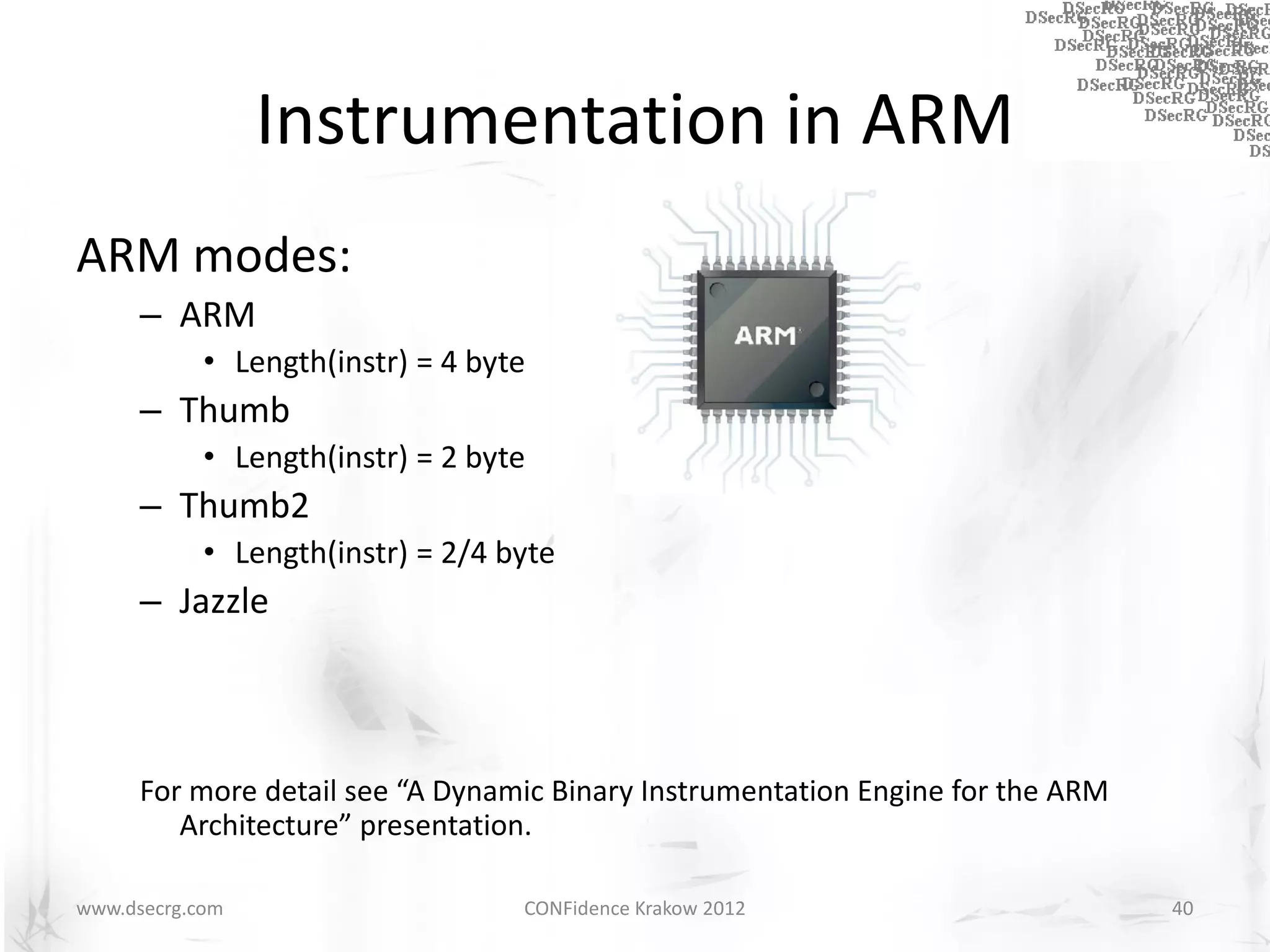 Instrumentation in ARM
ARM modes:
      – ARM
            • Length(instr) = 4 byte
      – Thumb
            • Length(instr) = 2 byte
      – Thumb2
            • Length(instr) = 2/4 byte
      – Jazzle



      For more detail see “A Dynamic Binary Instrumentation Engine for the ARM
         Architecture” presentation.

www.dsecrg.com                     CONFidence Krakow 2012                        40
 