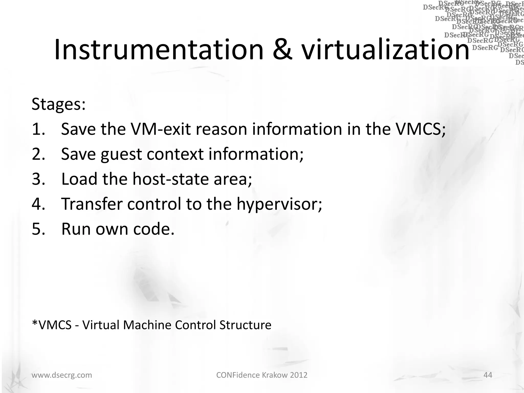Instrumentation & virtualization
Stages:
1. Save the VM-exit reason information in the VMCS;
2. Save guest context information;
3. Load the host-state area;
4. Transfer control to the hypervisor;
5. Run own code.



*VMCS - Virtual Machine Control Structure


www.dsecrg.com                 CONFidence Krakow 2012   44
 