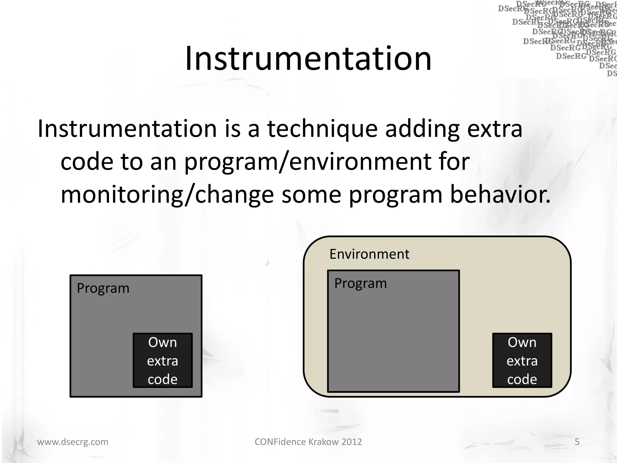 Instrumentation
Instrumentation is a technique adding extra
  code to an program/environment for
  monitoring/change some program behavior.

                                            Environment

       Program                               Program


                 Own                                      Own
                 extra                                    extra
                 code                                     code


www.dsecrg.com               CONFidence Krakow 2012               5
 