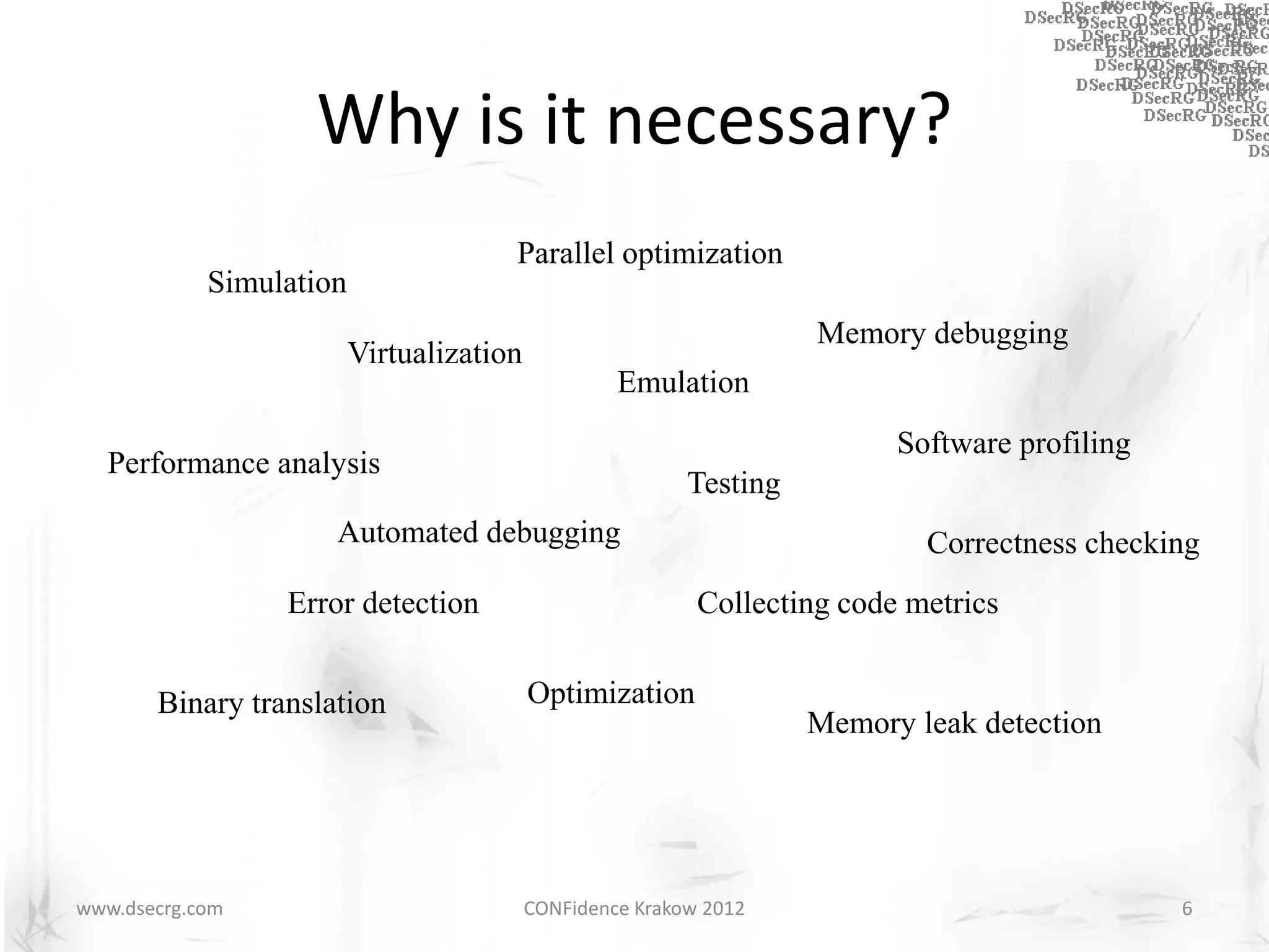 Why is it necessary?
                                      Parallel optimization
            Simulation
                                                                    Memory debugging
                         Virtualization
                                                   Emulation
                                                                          Software profiling
  Performance analysis
                                                          Testing
                     Automated debugging                                    Correctness checking
                 Error detection                           Collecting code metrics


       Binary translation                 Optimization
                                                                    Memory leak detection




www.dsecrg.com                            CONFidence Krakow 2012                               6
 