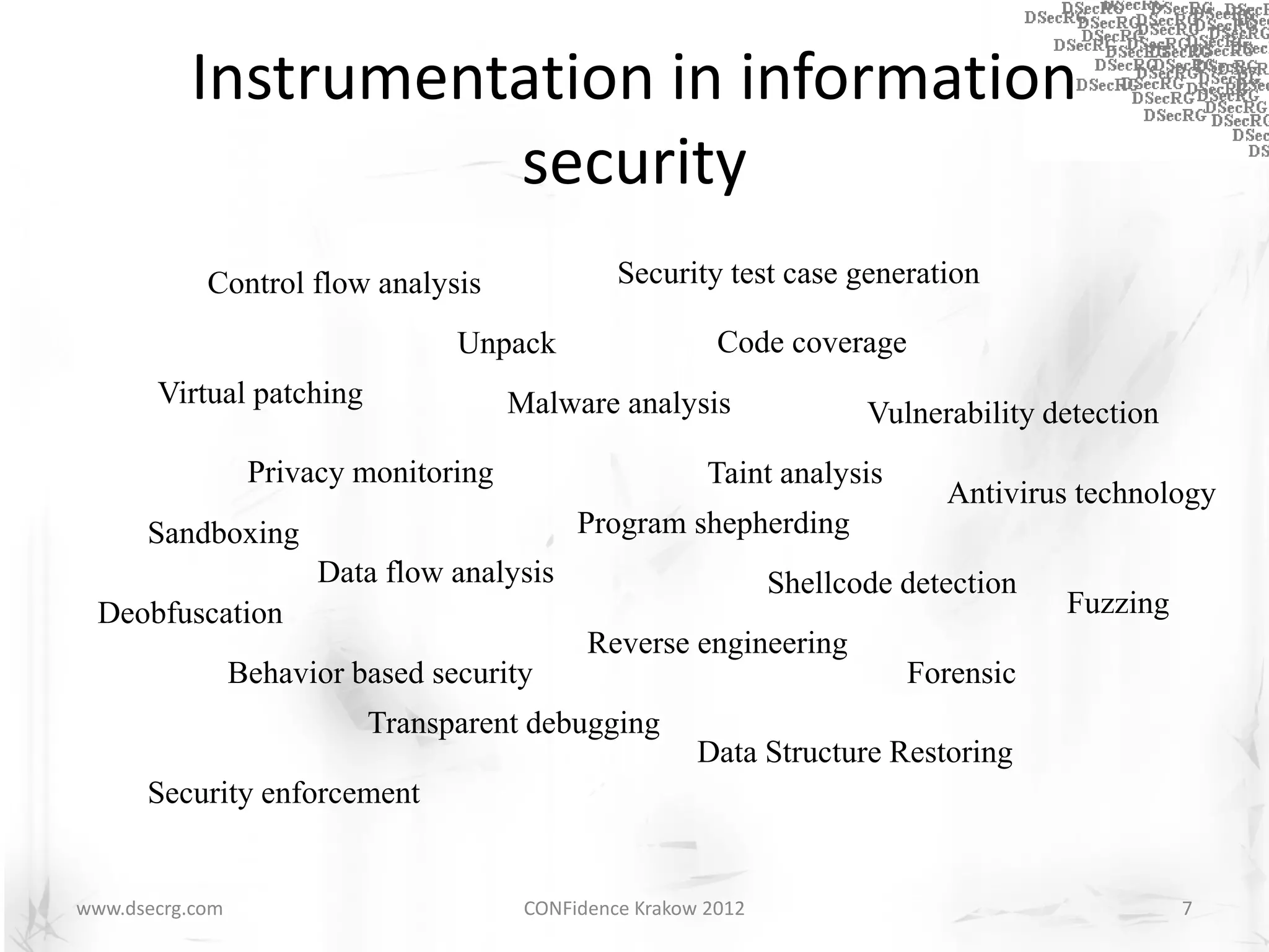 Instrumentation in information
                    security
            Control flow analysis                Security test case generation

                                  Unpack                   Code coverage
       Virtual patching                Malware analysis                 Vulnerability detection
                  Privacy monitoring                      Taint analysis
                                                                              Antivirus technology
      Sandboxing                             Program shepherding
                       Data flow analysis                        Shellcode detection
  Deobfuscation                                                                        Fuzzing
                                              Reverse engineering
                 Behavior based security                                   Forensic
                           Transparent debugging
                                                         Data Structure Restoring
      Security enforcement


www.dsecrg.com                          CONFidence Krakow 2012                                    7
 