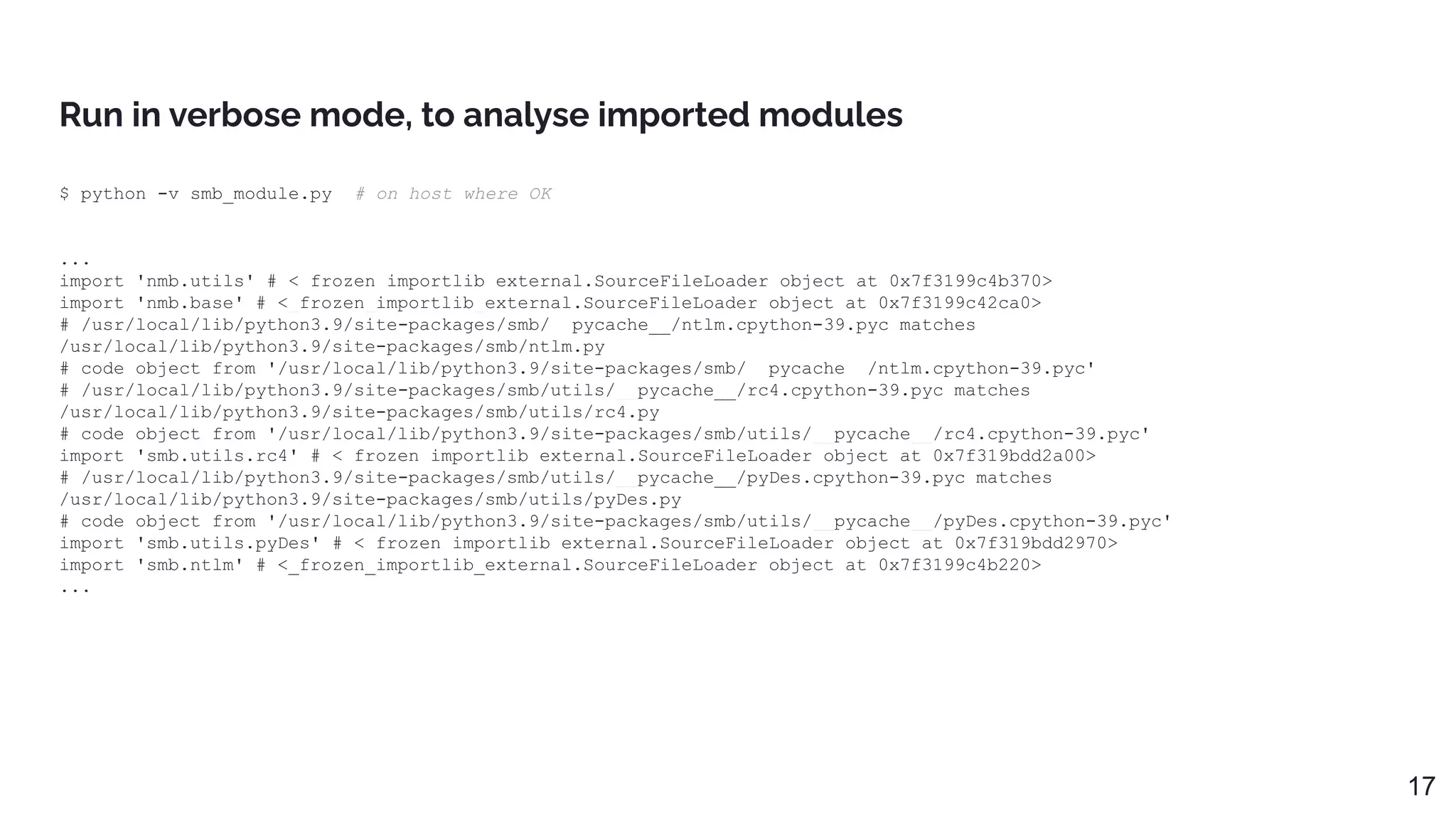 Run in verbose mode, to analyse imported modules
$ python -v smb_module.py # on host where OK
...
import 'nmb.utils' # <_frozen_importlib_external.SourceFileLoader object at 0x7f3199c4b370>
import 'nmb.base' # <_frozen_importlib_external.SourceFileLoader object at 0x7f3199c42ca0>
# /usr/local/lib/python3.9/site-packages/smb/__pycache__/ntlm.cpython-39.pyc matches
/usr/local/lib/python3.9/site-packages/smb/ntlm.py
# code object from '/usr/local/lib/python3.9/site-packages/smb/__pycache__/ntlm.cpython-39.pyc'
# /usr/local/lib/python3.9/site-packages/smb/utils/__pycache__/rc4.cpython-39.pyc matches
/usr/local/lib/python3.9/site-packages/smb/utils/rc4.py
# code object from '/usr/local/lib/python3.9/site-packages/smb/utils/__pycache__/rc4.cpython-39.pyc'
import 'smb.utils.rc4' # <_frozen_importlib_external.SourceFileLoader object at 0x7f319bdd2a00>
# /usr/local/lib/python3.9/site-packages/smb/utils/__pycache__/pyDes.cpython-39.pyc matches
/usr/local/lib/python3.9/site-packages/smb/utils/pyDes.py
# code object from '/usr/local/lib/python3.9/site-packages/smb/utils/__pycache__/pyDes.cpython-39.pyc'
import 'smb.utils.pyDes' # <_frozen_importlib_external.SourceFileLoader object at 0x7f319bdd2970>
import 'smb.ntlm' # <_frozen_importlib_external.SourceFileLoader object at 0x7f3199c4b220>
...
17
 