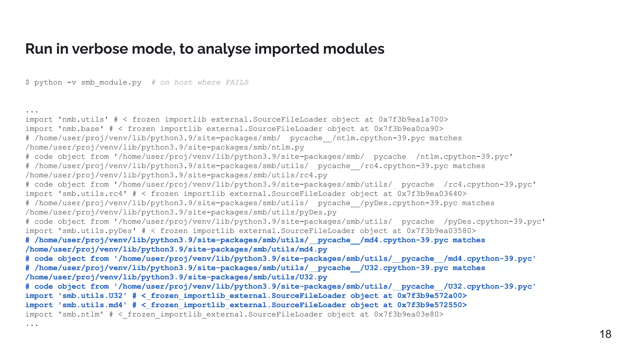 Run in verbose mode, to analyse imported modules
$ python -v smb_module.py # on host where FAILS
...
import 'nmb.utils' # <_frozen_importlib_external.SourceFileLoader object at 0x7f3b9ea1a700>
import 'nmb.base' # <_frozen_importlib_external.SourceFileLoader object at 0x7f3b9ea0ca90>
# /home/user/proj/venv/lib/python3.9/site-packages/smb/__pycache__/ntlm.cpython-39.pyc matches
/home/user/proj/venv/lib/python3.9/site-packages/smb/ntlm.py
# code object from '/home/user/proj/venv/lib/python3.9/site-packages/smb/__pycache__/ntlm.cpython-39.pyc'
# /home/user/proj/venv/lib/python3.9/site-packages/smb/utils/__pycache__/rc4.cpython-39.pyc matches
/home/user/proj/venv/lib/python3.9/site-packages/smb/utils/rc4.py
# code object from '/home/user/proj/venv/lib/python3.9/site-packages/smb/utils/__pycache__/rc4.cpython-39.pyc'
import 'smb.utils.rc4' # <_frozen_importlib_external.SourceFileLoader object at 0x7f3b9ea03640>
# /home/user/proj/venv/lib/python3.9/site-packages/smb/utils/__pycache__/pyDes.cpython-39.pyc matches
/home/user/proj/venv/lib/python3.9/site-packages/smb/utils/pyDes.py
# code object from '/home/user/proj/venv/lib/python3.9/site-packages/smb/utils/__pycache__/pyDes.cpython-39.pyc'
import 'smb.utils.pyDes' # <_frozen_importlib_external.SourceFileLoader object at 0x7f3b9ea03580>
# /home/user/proj/venv/lib/python3.9/site-packages/smb/utils/__pycache__/md4.cpython-39.pyc matches
/home/user/proj/venv/lib/python3.9/site-packages/smb/utils/md4.py
# code object from '/home/user/proj/venv/lib/python3.9/site-packages/smb/utils/__pycache__/md4.cpython-39.pyc'
# /home/user/proj/venv/lib/python3.9/site-packages/smb/utils/__pycache__/U32.cpython-39.pyc matches
/home/user/proj/venv/lib/python3.9/site-packages/smb/utils/U32.py
# code object from '/home/user/proj/venv/lib/python3.9/site-packages/smb/utils/__pycache__/U32.cpython-39.pyc'
import 'smb.utils.U32' # <_frozen_importlib_external.SourceFileLoader object at 0x7f3b9e572a00>
import 'smb.utils.md4' # <_frozen_importlib_external.SourceFileLoader object at 0x7f3b9e572550>
import 'smb.ntlm' # <_frozen_importlib_external.SourceFileLoader object at 0x7f3b9ea03e80>
...
18
 