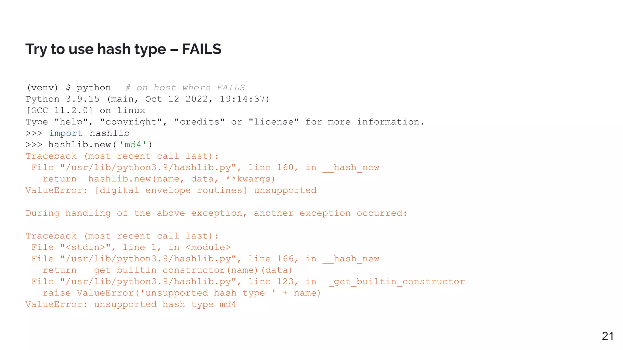 Try to use hash type – FAILS
21
(venv) $ python # on host where FAILS
Python 3.9.15 (main, Oct 12 2022, 19:14:37)
[GCC 11.2.0] on linux
Type "help", "copyright", "credits" or "license" for more information.
>>> import hashlib
>>> hashlib.new( 'md4')
Traceback (most recent call last):
File "/usr/lib/python3.9/hashlib.py", line 160, in __hash_new
return _hashlib.new(name, data, **kwargs)
ValueError: [digital envelope routines] unsupported
During handling of the above exception, another exception occurred:
Traceback (most recent call last):
File "<stdin>", line 1, in <module>
File "/usr/lib/python3.9/hashlib.py", line 166, in __hash_new
return __get_builtin_constructor(name)(data)
File "/usr/lib/python3.9/hashlib.py", line 123, in __get_builtin_constructor
raise ValueError('unsupported hash type ' + name)
ValueError: unsupported hash type md4
 
