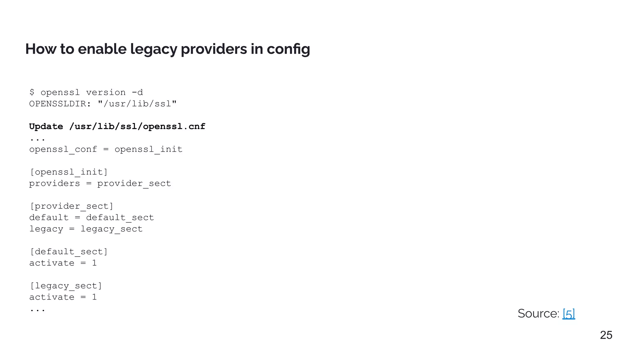 $ openssl version -d
OPENSSLDIR: "/usr/lib/ssl"
Update /usr/lib/ssl/openssl.cnf
...
openssl_conf = openssl_init
[openssl_init]
providers = provider_sect
[provider_sect]
default = default_sect
legacy = legacy_sect
[default_sect]
activate = 1
[legacy_sect]
activate = 1
...
How to enable legacy providers in conﬁg
Source: [5]
25
 