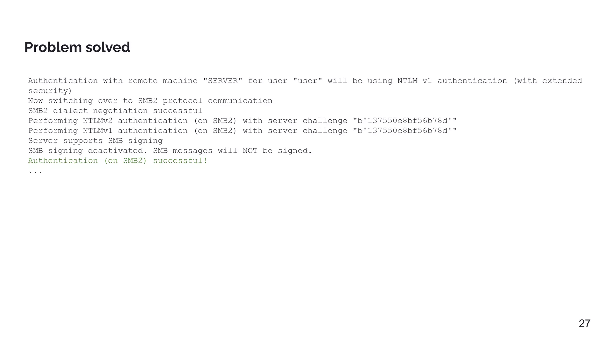 Authentication with remote machine "SERVER" for user "user" will be using NTLM v1 authentication (with extended
security)
Now switching over to SMB2 protocol communication
SMB2 dialect negotiation successful
Performing NTLMv2 authentication (on SMB2) with server challenge "b'137550e8bf56b78d'"
Performing NTLMv1 authentication (on SMB2) with server challenge "b'137550e8bf56b78d'"
Server supports SMB signing
SMB signing deactivated. SMB messages will NOT be signed.
Authentication (on SMB2) successful!
...
Problem solved
27
 