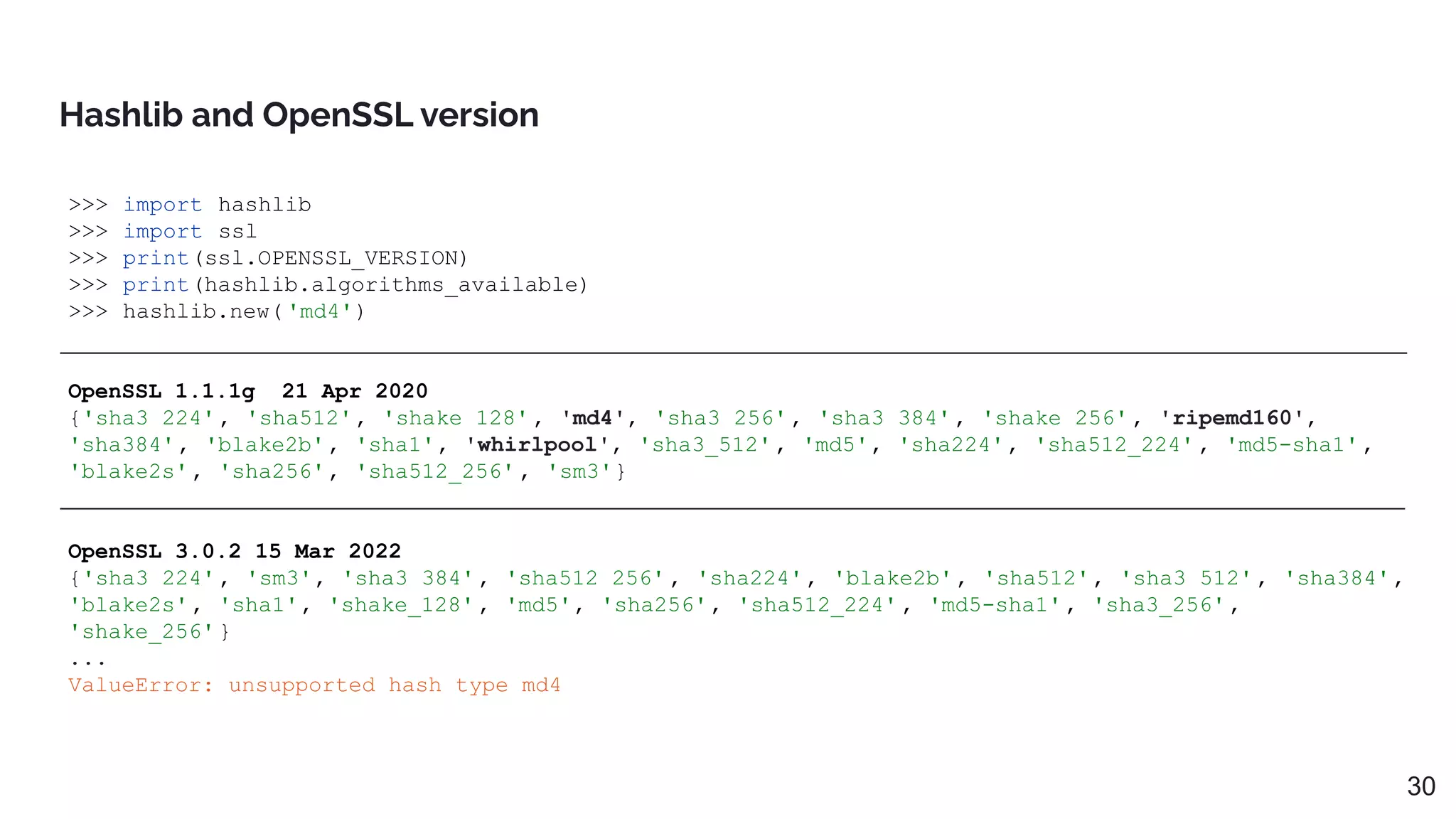 >>> import hashlib
>>> import ssl
>>> print(ssl.OPENSSL_VERSION)
>>> print(hashlib.algorithms_available)
>>> hashlib.new( 'md4')
OpenSSL 1.1.1g 21 Apr 2020
{'sha3_224', 'sha512', 'shake_128' , 'md4', 'sha3_256', 'sha3_384', 'shake_256' , 'ripemd160',
'sha384', 'blake2b', 'sha1', 'whirlpool', 'sha3_512', 'md5', 'sha224', 'sha512_224' , 'md5-sha1',
'blake2s', 'sha256', 'sha512_256' , 'sm3'}
OpenSSL 3.0.2 15 Mar 2022
{'sha3_224', 'sm3', 'sha3_384', 'sha512_256' , 'sha224', 'blake2b', 'sha512', 'sha3_512', 'sha384',
'blake2s', 'sha1', 'shake_128' , 'md5', 'sha256', 'sha512_224' , 'md5-sha1', 'sha3_256',
'shake_256' }
...
ValueError: unsupported hash type md4
Hashlib and OpenSSL version
30
 
