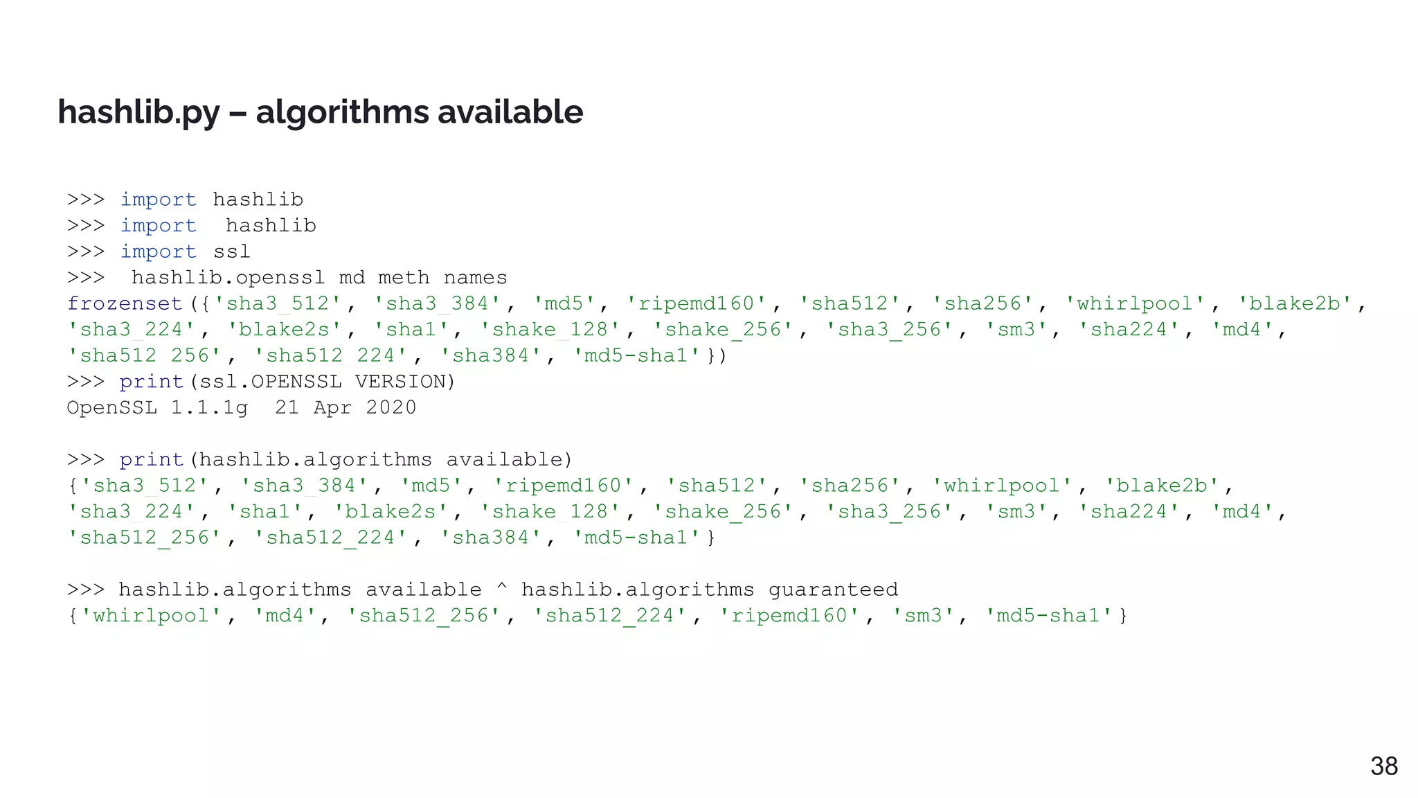 >>> import hashlib
>>> import _hashlib
>>> import ssl
>>> _hashlib.openssl_md_meth_names
frozenset({'sha3_512', 'sha3_384', 'md5', 'ripemd160' , 'sha512', 'sha256', 'whirlpool' , 'blake2b',
'sha3_224', 'blake2s', 'sha1', 'shake_128' , 'shake_256' , 'sha3_256', 'sm3', 'sha224', 'md4',
'sha512_256' , 'sha512_224' , 'sha384', 'md5-sha1'})
>>> print(ssl.OPENSSL_VERSION)
OpenSSL 1.1.1g 21 Apr 2020
>>> print(hashlib.algorithms_available)
{'sha3_512', 'sha3_384', 'md5', 'ripemd160' , 'sha512', 'sha256', 'whirlpool' , 'blake2b',
'sha3_224', 'sha1', 'blake2s', 'shake_128' , 'shake_256' , 'sha3_256', 'sm3', 'sha224', 'md4',
'sha512_256' , 'sha512_224' , 'sha384', 'md5-sha1'}
>>> hashlib.algorithms_available ^ hashlib.algorithms_guaranteed
{'whirlpool' , 'md4', 'sha512_256' , 'sha512_224' , 'ripemd160' , 'sm3', 'md5-sha1'}
hashlib.py – algorithms available
38
 