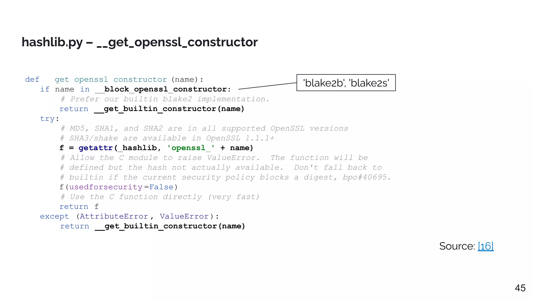 def __get_openssl_constructor (name):
if name in __block_openssl_constructor:
# Prefer our builtin blake2 implementation.
return __get_builtin_constructor(name)
try:
# MD5, SHA1, and SHA2 are in all supported OpenSSL versions
# SHA3/shake are available in OpenSSL 1.1.1+
f = getattr(_hashlib, 'openssl_' + name)
# Allow the C module to raise ValueError. The function will be
# defined but the hash not actually available. Don't fall back to
# builtin if the current security policy blocks a digest, bpo#40695.
f(usedforsecurity =False)
# Use the C function directly (very fast)
return f
except (AttributeError , ValueError):
return __get_builtin_constructor(name)
hashlib.py – __get_openssl_constructor
Source: [16]
'blake2b', 'blake2s'
45
 