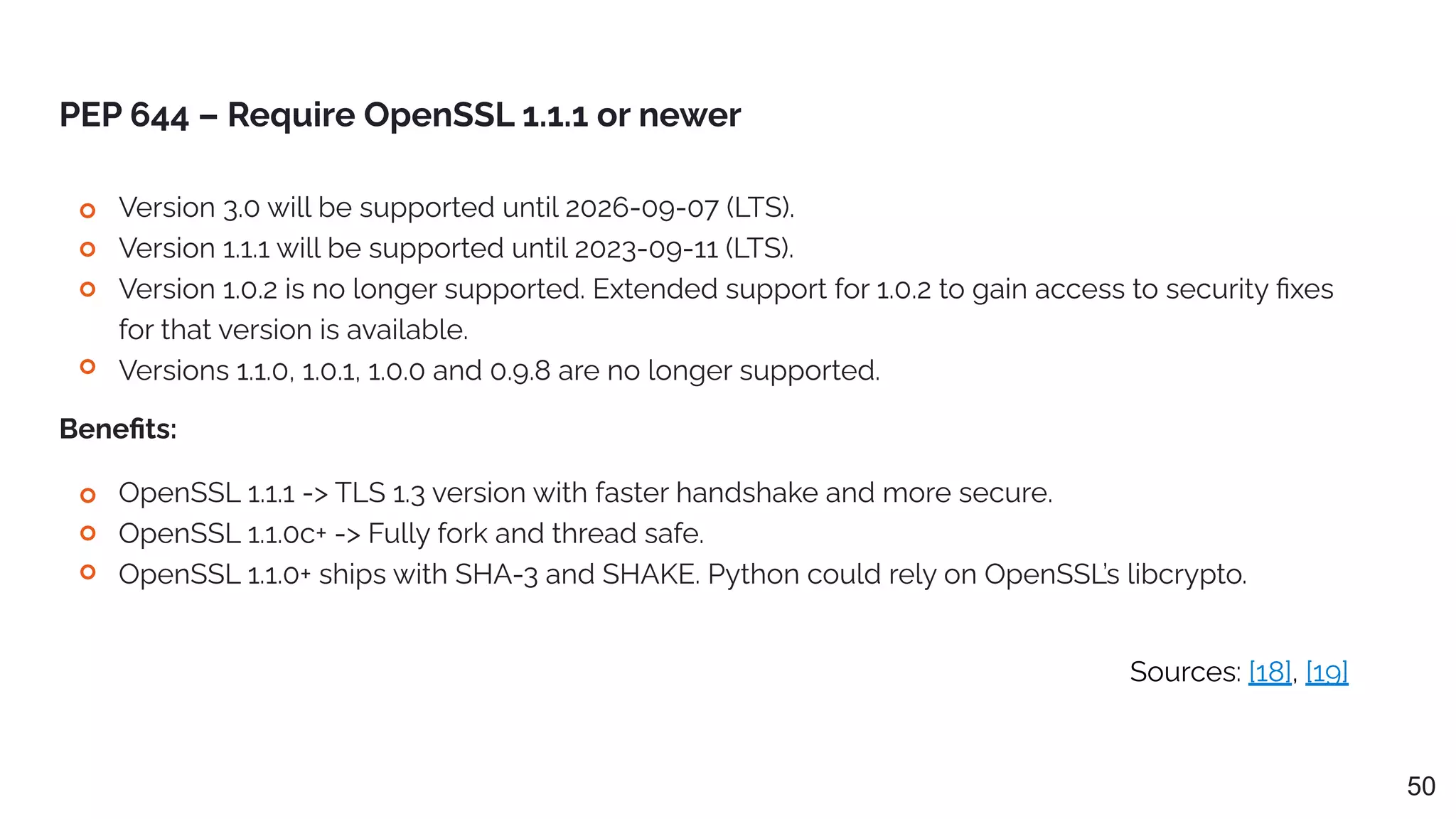 Sources: [18], [19]
PEP 644 – Require OpenSSL 1.1.1 or newer
Version 3.0 will be supported until 2026-09-07 (LTS).
Version 1.1.1 will be supported until 2023-09-11 (LTS).
Version 1.0.2 is no longer supported. Extended support for 1.0.2 to gain access to security ﬁxes
for that version is available.
Versions 1.1.0, 1.0.1, 1.0.0 and 0.9.8 are no longer supported.
50
OpenSSL 1.1.1 -> TLS 1.3 version with faster handshake and more secure.
OpenSSL 1.1.0c+ -> Fully fork and thread safe.
OpenSSL 1.1.0+ ships with SHA-3 and SHAKE. Python could rely on OpenSSL’s libcrypto.
Beneﬁts:
 