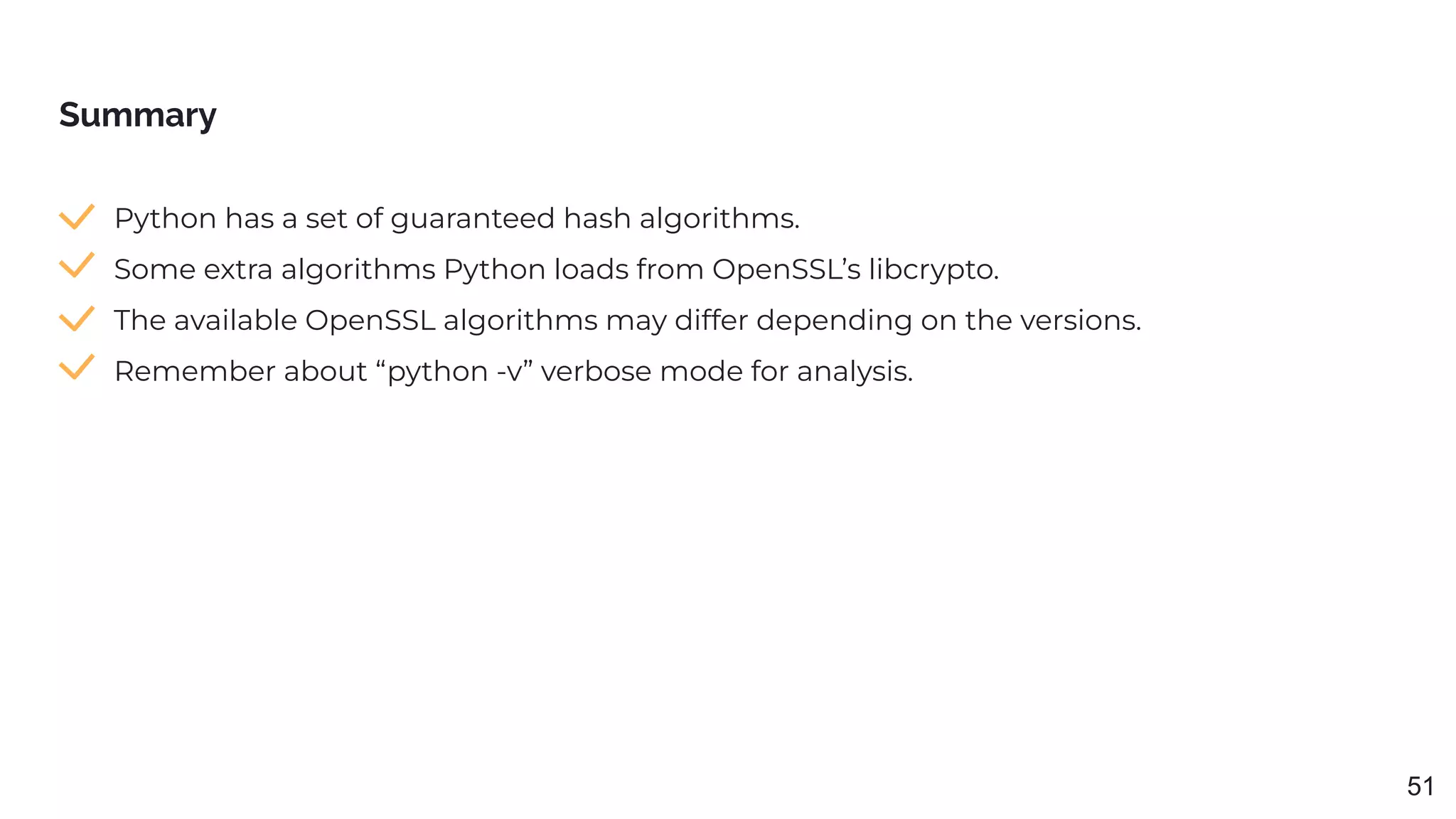Summary
51
Python has a set of guaranteed hash algorithms.
Some extra algorithms Python loads from OpenSSL’s libcrypto.
The available OpenSSL algorithms may differ depending on the versions.
Remember about “python -v” verbose mode for analysis.
 