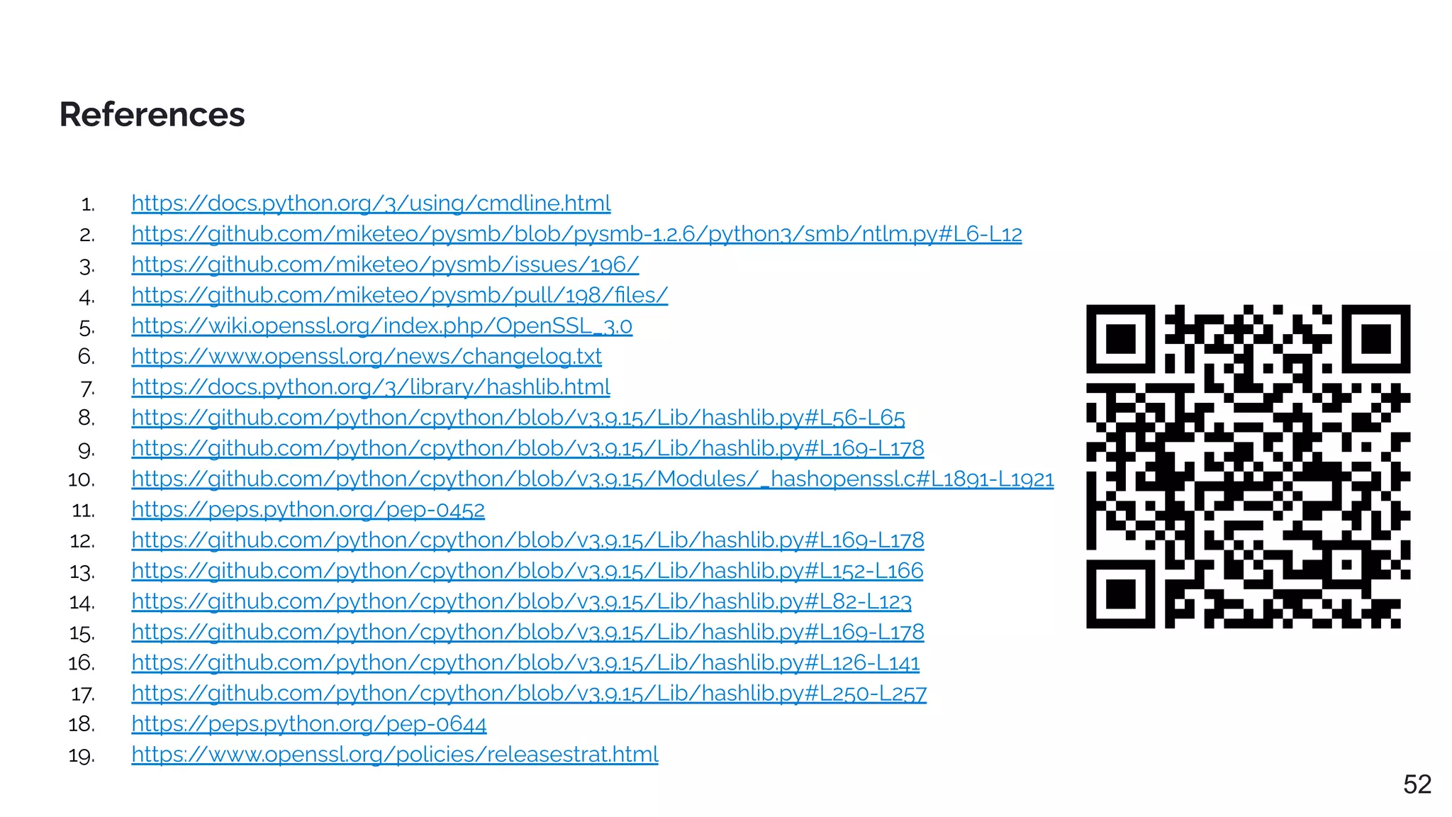 References
52
1. https:/
/docs.python.org/3/using/cmdline.html
2. https:/
/github.com/miketeo/pysmb/blob/pysmb-1.2.6/python3/smb/ntlm.py#L6-L12
3. https:/
/github.com/miketeo/pysmb/issues/196/
4. https:/
/github.com/miketeo/pysmb/pull/198/ﬁles/
5. https:/
/wiki.openssl.org/index.php/OpenSSL_3.0
6. https:/
/www.openssl.org/news/changelog.txt
7. https:/
/docs.python.org/3/library/hashlib.html
8. https:/
/github.com/python/cpython/blob/v3.9.15/Lib/hashlib.py#L56-L65
9. https:/
/github.com/python/cpython/blob/v3.9.15/Lib/hashlib.py#L169-L178
10. https:/
/github.com/python/cpython/blob/v3.9.15/Modules/_hashopenssl.c#L1891-L1921
11. https:/
/peps.python.org/pep-0452
12. https:/
/github.com/python/cpython/blob/v3.9.15/Lib/hashlib.py#L169-L178
13. https:/
/github.com/python/cpython/blob/v3.9.15/Lib/hashlib.py#L152-L166
14. https:/
/github.com/python/cpython/blob/v3.9.15/Lib/hashlib.py#L82-L123
15. https:/
/github.com/python/cpython/blob/v3.9.15/Lib/hashlib.py#L169-L178
16. https:/
/github.com/python/cpython/blob/v3.9.15/Lib/hashlib.py#L126-L141
17. https:/
/github.com/python/cpython/blob/v3.9.15/Lib/hashlib.py#L250-L257
18. https:/
/peps.python.org/pep-0644
19. https:/
/www.openssl.org/policies/releasestrat.html
 