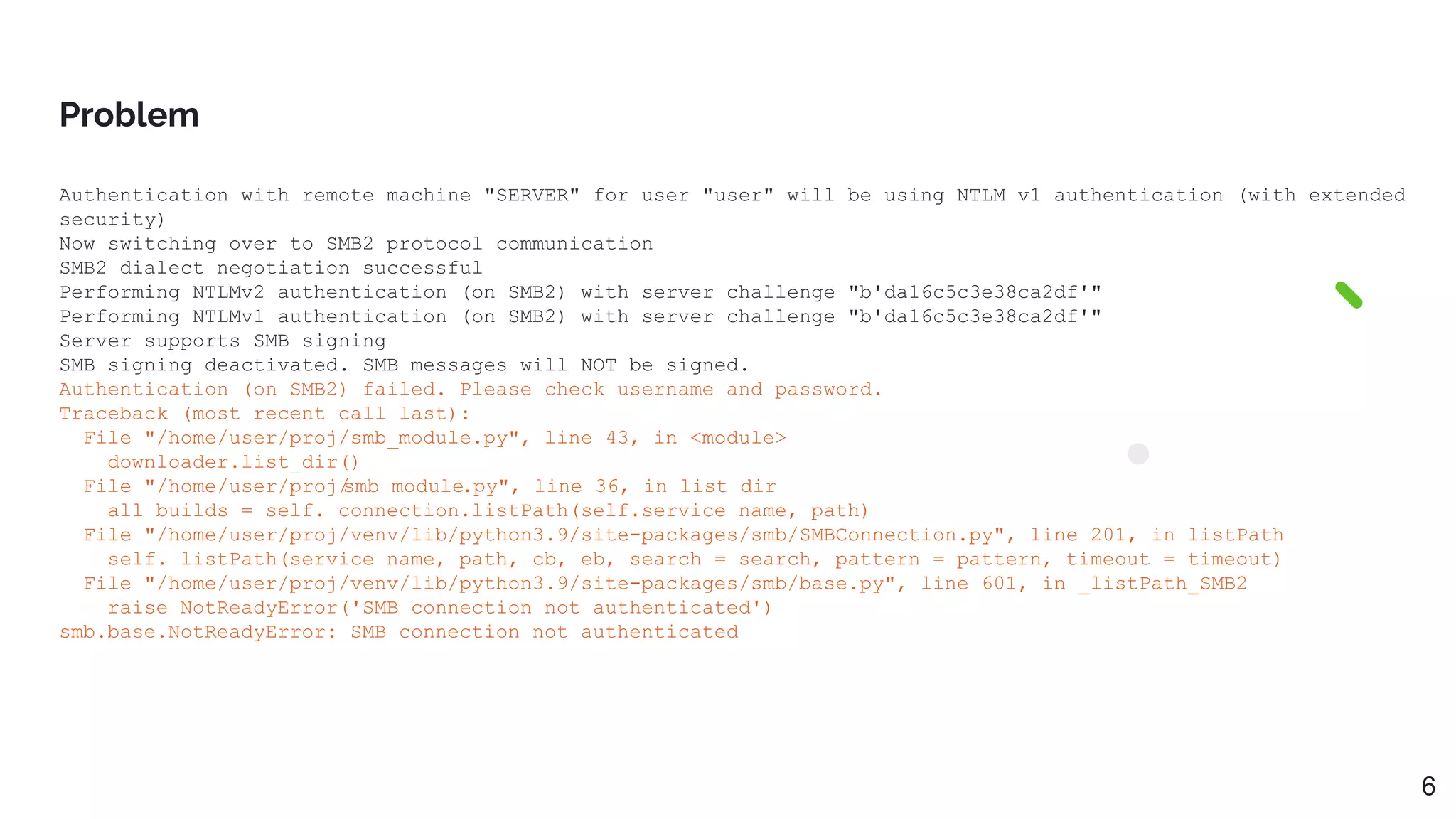 Authentication with remote machine "SERVER" for user "user" will be using NTLM v1 authentication (with extended
security)
Now switching over to SMB2 protocol communication
SMB2 dialect negotiation successful
Performing NTLMv2 authentication (on SMB2) with server challenge "b'da16c5c3e38ca2df'"
Performing NTLMv1 authentication (on SMB2) with server challenge "b'da16c5c3e38ca2df'"
Server supports SMB signing
SMB signing deactivated. SMB messages will NOT be signed.
Authentication (on SMB2) failed. Please check username and password.
Traceback (most recent call last):
File "/home/user/proj/smb_module.py", line 43, in <module>
downloader.list_dir()
File "/home/user/proj/
smb_module.py", line 36, in list_dir
all_builds = self._connection.listPath(self.service_name, path)
File "/home/user/proj/venv/lib/python3.9/site-packages/smb/SMBConnection.py", line 201, in listPath
self._listPath(service_name, path, cb, eb, search = search, pattern = pattern, timeout = timeout)
File "/home/user/proj/venv/lib/python3.9/site-packages/smb/base.py", line 601, in _listPath_SMB2
raise NotReadyError('SMB connection not authenticated')
smb.base.NotReadyError: SMB connection not authenticated
Problem
6
 