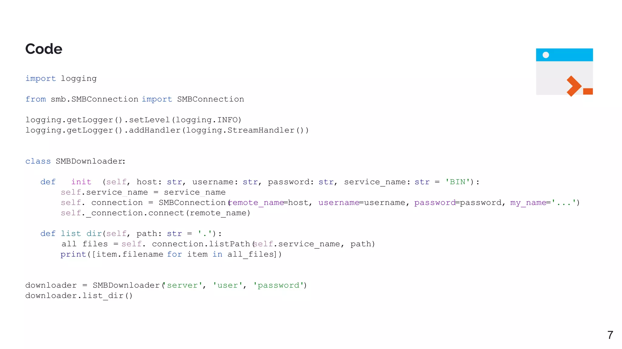 Code
import logging
from smb.SMBConnection import SMBConnection
logging.getLogger().setLevel(logging.INFO)
logging.getLogger().addHandler(logging.StreamHandler())
class SMBDownloader:
def __init__(self, host: str, username: str, password: str, service_name: str = 'BIN'):
self.service_name = service_name
self._connection = SMBConnection(
remote_name=host, username=username, password=password, my_name='...')
self._connection.connect(remote_name)
def list_dir(self, path: str = '.'):
all_files = self._connection.listPath(
self.service_name, path)
print([item.filename for item in all_files])
downloader = SMBDownloader(
'server', 'user', 'password')
downloader.list_dir()
7
 