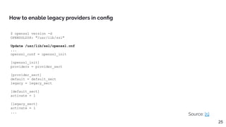 $ openssl version -d
OPENSSLDIR: "/usr/lib/ssl"
Update /usr/lib/ssl/openssl.cnf
...
openssl_conf = openssl_init
[openssl_init]
providers = provider_sect
[provider_sect]
default = default_sect
legacy = legacy_sect
[default_sect]
activate = 1
[legacy_sect]
activate = 1
...
How to enable legacy providers in conﬁg
Source: [5]
25
 