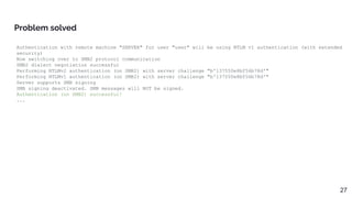 Authentication with remote machine "SERVER" for user "user" will be using NTLM v1 authentication (with extended
security)
Now switching over to SMB2 protocol communication
SMB2 dialect negotiation successful
Performing NTLMv2 authentication (on SMB2) with server challenge "b'137550e8bf56b78d'"
Performing NTLMv1 authentication (on SMB2) with server challenge "b'137550e8bf56b78d'"
Server supports SMB signing
SMB signing deactivated. SMB messages will NOT be signed.
Authentication (on SMB2) successful!
...
Problem solved
27
 