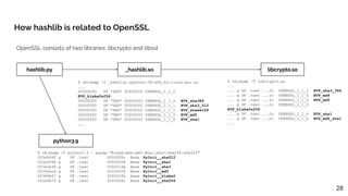 How hashlib is related to OpenSSL
28
hashlib.py _hashlib.so libcrypto.so
python3.9
$ objdump -T python3.9 | egrep "blake|md4|md5|sha1|sha3|sha256|sha512"
003a90df g DF .text 0000008c Base PyInit__sha512
003a5998 g DF .text 00000058 Base PyInit__sha1
003a5e9d g DF .text 000001da Base PyInit__sha3
00304aca g DF .text 00000058 Base PyInit__md5
00388b47 g DF .text 000002fb Base PyInit__blake2
003a5b7f g DF .text 0000008c Base PyInit__sha256
$ objdump -T libcrypto.so
...
... g DF .text ...0c OPENSSL_1_1_1 EVP_sha3_384
... g DF .text ...0c OPENSSL_1_1_0 EVP_md4
... g DF .text ...0c OPENSSL_1_1_0 EVP_md5
... g DF .text ...0c OPENSSL_1_1_0
EVP_blake2s256
... g DF .text ...0c OPENSSL_1_1_0 EVP_sha1
... g DF .text ...0c OPENSSL_1_1_0 EVP_md5_sha1
...
$ objdump -T _hashlib.cpython-39-x86_64-linux-gnu.so
...
00000000 DF *UND* 00000000 OPENSSL_1_1_0
EVP_blake2s256
00000000 DF *UND* 00000000 OPENSSL_1_1_0 EVP_sha384
00000000 DF *UND* 00000000 OPENSSL_1_1_1 EVP_sha3_512
00000000 DF *UND* 00000000 OPENSSL_1_1_1 EVP_shake128
00000000 DF *UND* 00000000 OPENSSL_1_1_0 EVP_md5
00000000 DF *UND* 00000000 OPENSSL_1_1_0 EVP_sha1
...
OpenSSL consists of two libraries: libcrypto and libssl
 