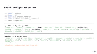 >>> import hashlib
>>> import ssl
>>> print(ssl.OPENSSL_VERSION)
>>> print(hashlib.algorithms_available)
>>> hashlib.new( 'md4')
OpenSSL 1.1.1g 21 Apr 2020
{'sha3_224', 'sha512', 'shake_128' , 'md4', 'sha3_256', 'sha3_384', 'shake_256' , 'ripemd160',
'sha384', 'blake2b', 'sha1', 'whirlpool', 'sha3_512', 'md5', 'sha224', 'sha512_224' , 'md5-sha1',
'blake2s', 'sha256', 'sha512_256' , 'sm3'}
OpenSSL 3.0.2 15 Mar 2022
{'sha3_224', 'sm3', 'sha3_384', 'sha512_256' , 'sha224', 'blake2b', 'sha512', 'sha3_512', 'sha384',
'blake2s', 'sha1', 'shake_128' , 'md5', 'sha256', 'sha512_224' , 'md5-sha1', 'sha3_256',
'shake_256' }
...
ValueError: unsupported hash type md4
Hashlib and OpenSSL version
30
 