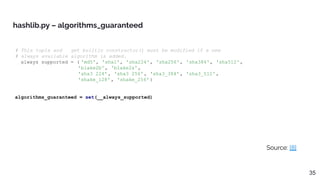 Source: [8]
hashlib.py – algorithms_guaranteed
35
# This tuple and __get_builtin_constructor() must be modified if a new
# always available algorithm is added.
__always_supported = ( 'md5', 'sha1', 'sha224', 'sha256', 'sha384', 'sha512',
'blake2b', 'blake2s',
'sha3_224', 'sha3_256', 'sha3_384', 'sha3_512',
'shake_128' , 'shake_256' )
algorithms_guaranteed = set(__always_supported)
 