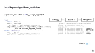 algorithms_available = set(__always_supported)
...
try:
import _hashlib
new = __hash_new
__get_hash = __get_openssl_constructor
algorithms_available = algorithms_available.union(
_hashlib.openssl_md_meth_names)
except ImportError :
new = __py_new
__get_hash = __get_builtin_constructor
hashlib.py – algorithms_available
Source: [9]
36
hashlib.py _hashlib.so
$ objdump -T _hashlib.cpython-39-x86_64-linux-gnu.so
...
00000000 DF *UND* 00000000 OPENSSL_1_1_0
EVP_blake2s256
00000000 DF *UND* 00000000 OPENSSL_1_1_0 EVP_sha384
00000000 DF *UND* 00000000 OPENSSL_1_1_1 EVP_sha3_512
00000000 DF *UND* 00000000 OPENSSL_1_1_1 EVP_shake128
00000000 DF *UND* 00000000 OPENSSL_1_1_0 EVP_md5
00000000 DF *UND* 00000000 OPENSSL_1_1_0 EVP_sha1
...
libcrypto.so
 
