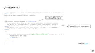 /* Ask OpenSSL for a list of supported ciphers, filling in a Python set. */
static int
hashlib_md_meth_names(PyObject *module)
{
...
#if OPENSSL_VERSION_NUMBER >= 0x30000000L
// get algorithms from all activated providers in default context
EVP_MD_do_all_provided(NULL, &_openssl_hash_name_mapper, &state);
#else
EVP_MD_do_all(&_openssl_hash_name_mapper, &state);
#endif
...
if (PyModule_AddObject(module, "openssl_md_meth_names", state.set) < 0) {
Py_DECREF(state.set);
return -1;
}
return 0;
}
_hashopenssl.c
Source: [10]
OpenSSL API functions
>= OpenSSL 3.0.0
37
 