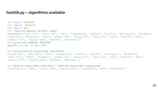 >>> import hashlib
>>> import _hashlib
>>> import ssl
>>> _hashlib.openssl_md_meth_names
frozenset({'sha3_512', 'sha3_384', 'md5', 'ripemd160' , 'sha512', 'sha256', 'whirlpool' , 'blake2b',
'sha3_224', 'blake2s', 'sha1', 'shake_128' , 'shake_256' , 'sha3_256', 'sm3', 'sha224', 'md4',
'sha512_256' , 'sha512_224' , 'sha384', 'md5-sha1'})
>>> print(ssl.OPENSSL_VERSION)
OpenSSL 1.1.1g 21 Apr 2020
>>> print(hashlib.algorithms_available)
{'sha3_512', 'sha3_384', 'md5', 'ripemd160' , 'sha512', 'sha256', 'whirlpool' , 'blake2b',
'sha3_224', 'sha1', 'blake2s', 'shake_128' , 'shake_256' , 'sha3_256', 'sm3', 'sha224', 'md4',
'sha512_256' , 'sha512_224' , 'sha384', 'md5-sha1'}
>>> hashlib.algorithms_available ^ hashlib.algorithms_guaranteed
{'whirlpool' , 'md4', 'sha512_256' , 'sha512_224' , 'ripemd160' , 'sm3', 'md5-sha1'}
hashlib.py – algorithms available
38
 