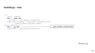 try:
import _hashlib
new = __hash_new
__get_hash = __get_openssl_constructor
algorithms_available = algorithms_available.union(
_hashlib.openssl_md_meth_names)
except ImportError :
new = __py_new
__get_hash = __get_builtin_constructor
hashlib.py – new
Source: [12]
41
__get_builtin_constructor
 