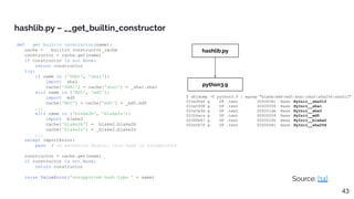 def __get_builtin_constructor(name):
cache = __builtin_constructor_cache
constructor = cache.get(name)
if constructor is not None:
return constructor
try:
if name in {'SHA1', 'sha1'}:
import _sha1
cache['SHA1'] = cache['sha1'] = _sha1.sha1
elif name in {'MD5', 'md5'}:
import _md5
cache['MD5'] = cache['md5'] = _md5.md5
...
elif name in {'blake2b', 'blake2s'}:
import _blake2
cache['blake2b'] = _blake2.blake2b
cache['blake2s'] = _blake2.blake2s
...
except ImportError:
pass # no extension module, this hash is unsupported.
constructor = cache.get(name)
if constructor is not None:
return constructor
raise ValueError('unsupported hash type ' + name)
hashlib.py – __get_builtin_constructor
Source: [14]
43
hashlib.py
python3.9
$ objdump -T python3.9 | egrep "blake|md4|md5|sha1|sha3|sha256|sha512"
003a90df g DF .text 0000008c Base PyInit__sha512
003a5998 g DF .text 00000058 Base PyInit__sha1
003a5e9d g DF .text 000001da Base PyInit__sha3
00304aca g DF .text 00000058 Base PyInit__md5
00388b47 g DF .text 000002fb Base PyInit__blake2
003a5b7f g DF .text 0000008c Base PyInit__sha256
 