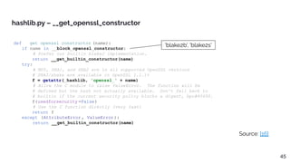 def __get_openssl_constructor (name):
if name in __block_openssl_constructor:
# Prefer our builtin blake2 implementation.
return __get_builtin_constructor(name)
try:
# MD5, SHA1, and SHA2 are in all supported OpenSSL versions
# SHA3/shake are available in OpenSSL 1.1.1+
f = getattr(_hashlib, 'openssl_' + name)
# Allow the C module to raise ValueError. The function will be
# defined but the hash not actually available. Don't fall back to
# builtin if the current security policy blocks a digest, bpo#40695.
f(usedforsecurity =False)
# Use the C function directly (very fast)
return f
except (AttributeError , ValueError):
return __get_builtin_constructor(name)
hashlib.py – __get_openssl_constructor
Source: [16]
'blake2b', 'blake2s'
45
 
