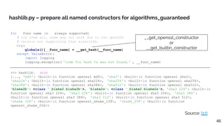 for __func_name in __always_supported:
# try them all, some may not work due to the OpenSSL
# version not supporting that algorithm.
try:
globals()[__func_name] = __get_hash(__func_name)
except ValueError:
import logging
logging.exception( 'code for hash %s was not found.' , __func_name)
hashlib.py – prepare all named constructors for algorithms_guaranteed
>>> hashlib. __dict__
{..., 'md5': <built-in function openssl_md5>, 'sha1': <built-in function openssl_sha1>,
'sha224': <built-in function openssl_sha224>, 'sha256': <built-in function openssl_sha256>,
'sha384': <built-in function openssl_sha384>, 'sha512': <built-in function openssl_sha512>,
'blake2b': <class '_blake2.blake2b'>, 'blake2s': <class '_blake2.blake2s'>, 'sha3_224': <built-in
function openssl_sha3_224>, 'sha3_256': <built-in function openssl_sha3_256>, 'sha3_384':
<built-in function openssl_sha3_384>, 'sha3_512': <built-in function openssl_sha3_512>,
'shake_128' : <built-in function openssl_shake_128>, 'shake_256' : <built-in function
openssl_shake_256>}
Source: [17]
__get_openssl_constructor
or
__get_builtin_constructor
46
 